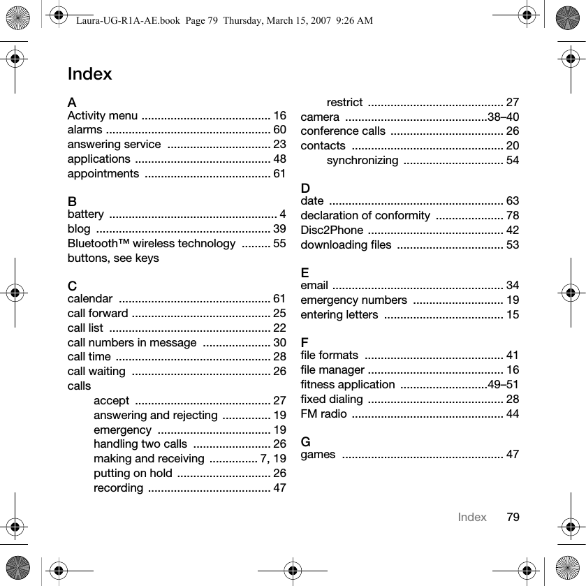 79IndexIndexAActivity menu ........................................ 16alarms ................................................... 60answering service  ................................ 23applications .......................................... 48appointments ....................................... 61Bbattery .................................................... 4blog ...................................................... 39Bluetooth™ wireless technology  ......... 55buttons, see keysCcalendar ............................................... 61call forward ........................................... 25call list  .................................................. 22call numbers in message  ..................... 30call time  ................................................ 28call waiting  ........................................... 26callsaccept .......................................... 27answering and rejecting ............... 19emergency ................................... 19handling two calls  ........................ 26making and receiving  ............... 7, 19putting on hold ............................. 26recording ...................................... 47restrict .......................................... 27camera ............................................38–40conference calls  ................................... 26contacts ............................................... 20synchronizing ............................... 54Ddate ...................................................... 63declaration of conformity  ..................... 78Disc2Phone .......................................... 42downloading files  ................................. 53Eemail ..................................................... 34emergency numbers  ............................ 19entering letters  ..................................... 15Ffile formats  ........................................... 41file manager .......................................... 16fitness application  ...........................49–51fixed dialing  .......................................... 28FM radio  ............................................... 44Ggames .................................................. 47Laura-UG-R1A-AE.book  Page 79  Thursday, March 15, 2007  9:26 AM