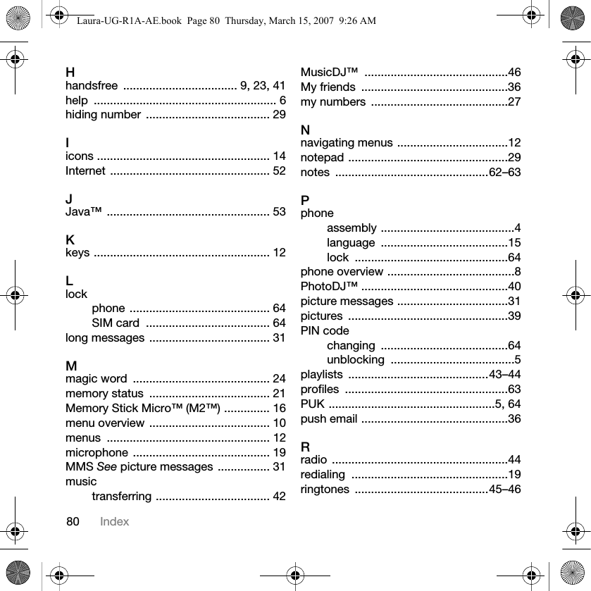 80 IndexHhandsfree  ................................... 9, 23, 41help ........................................................ 6hiding number  ...................................... 29Iicons ..................................................... 14Internet ................................................. 52JJava™ .................................................. 53Kkeys ...................................................... 12Llockphone ........................................... 64SIM card  ...................................... 64long messages ..................................... 31Mmagic word  .......................................... 24memory status  ..................................... 21Memory Stick Micro™ (M2™) .............. 16menu overview ..................................... 10menus .................................................. 12microphone  .......................................... 19MMS See picture messages ................ 31musictransferring ................................... 42MusicDJ™ ............................................46My friends  .............................................36my numbers  ..........................................27Nnavigating menus ..................................12notepad .................................................29notes ...............................................62–63Pphoneassembly .........................................4language .......................................15lock ...............................................64phone overview .......................................8PhotoDJ™ .............................................40picture messages ..................................31pictures .................................................39PIN codechanging .......................................64unblocking ......................................5playlists ...........................................43–44profiles ..................................................63PUK ...................................................5, 64push email .............................................36Rradio ......................................................44redialing ................................................19ringtones .........................................45–46Laura-UG-R1A-AE.book  Page 80  Thursday, March 15, 2007  9:26 AM