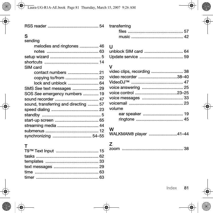 81IndexRSS reader ........................................... 54Ssendingmelodies and ringtones ................ 46notes ............................................ 63setup wizard ........................................... 5shortcuts .............................................. 14SIM cardcontact numbers  .......................... 21copying to/from ............................ 22lock and unblock .......................... 64SMS See text messages  ...................... 29SOS See emergency numbers ............. 19sound recorder ..................................... 47sound, transferring and directing  ......... 57speed dialing ........................................ 23standby .................................................. 5start-up screen ..................................... 65streaming media ................................... 44submenus ............................................. 12synchronizing ................................. 54–55TT9™ Text Input  .................................... 15tasks ..................................................... 62templates ............................................. 33text messages  ...................................... 29time ...................................................... 63timer ..................................................... 63transferringfiles ............................................... 57music ............................................ 42Uunblock SIM card ................................. 64Update service  ..................................... 59Vvideo clips, recording ........................... 38video recorder  .................................38–40VideoDJ™ ............................................ 47voice answering  ................................... 25voice control ....................................23–25voice messages  ................................... 33voicemail .............................................. 23volumeear speaker  .................................. 19ringtone ........................................ 45WWALKMAN® player  ........................41–44Zzoom .................................................... 38Laura-UG-R1A-AE.book  Page 81  Thursday, March 15, 2007  9:26 AM