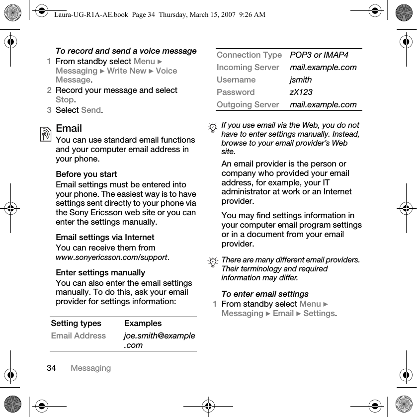 34 MessagingTo record and send a voice message1From standby select Menu } Messaging } Write New } Voice Message.2Record your message and select Stop.3Select Send.EmailYou can use standard email functions and your computer email address in your phone. Before you startEmail settings must be entered into your phone. The easiest way is to have settings sent directly to your phone via the Sony Ericsson web site or you can enter the settings manually. Email settings via InternetYou can receive them from www.sonyericsson.com/support.Enter settings manuallyYou can also enter the email settings manually. To do this, ask your email provider for settings information: An email provider is the person or company who provided your email address, for example, your IT administrator at work or an Internet provider.You may find settings information in your computer email program settings or in a document from your email provider.To enter email settings1From standby select Menu } Messaging } Email } Settings.Setting types ExamplesEmail Address joe.smith@example.comConnection Type POP3 or IMAP4Incoming Server mail.example.comUsername jsmithPassword zX123Outgoing Server mail.example.comIf you use email via the Web, you do not have to enter settings manually. Instead, browse to your email provider’s Web site.There are many different email providers. Their terminology and required information may differ.Laura-UG-R1A-AE.book  Page 34  Thursday, March 15, 2007  9:26 AM