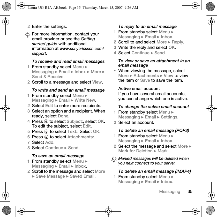 35Messaging2Enter the settings.To receive and read email messages1From standby select Menu } Messaging } Email } Inbox } More } Send &amp; Receive.2Scroll to a message and select View.To write and send an email message1From standby select Menu } Messaging } Email } Write New.2Select Edit to enter more recipients.3Select an option and a recipient. When ready, select Done.4Press   to select Subject:, select OK. To edit the subject, select Edit.5Press   to select Text:. Select OK.6Press   to select Attachments:.7Select Add. 8Select Continue } Send.To save an email message1From standby select Menu } Messaging } Email } Inbox.2Scroll to the message and select More } Save Message } Saved Email.To reply to an email message1From standby select Menu } Messaging } Email } Inbox.2Scroll to and select More } Reply.3Write the reply and select OK. 4Select Continue } Send.To view or save an attachment in an email message•When viewing the message, select More } Attachments } View to view the item or Save to save the item.Active email accountIf you have several email accounts, you can change which one is active.To change the active email account1From standby select Menu } Messaging } Email } Settings.2Select an account.To delete an email message (POP3)1From standby select Menu } Messaging } Email } Inbox. 2Select the message and select More } Mark for Deletion } Mark. To delete an email message (IMAP4)1From standby select Menu } Messaging } Email } Inbox.For more information, contact your email provider or see the Getting started guide with additional information at www.sonyericsson.com/support.Marked messages will be deleted when you next connect to your server.Laura-UG-R1A-AE.book  Page 35  Thursday, March 15, 2007  9:26 AM