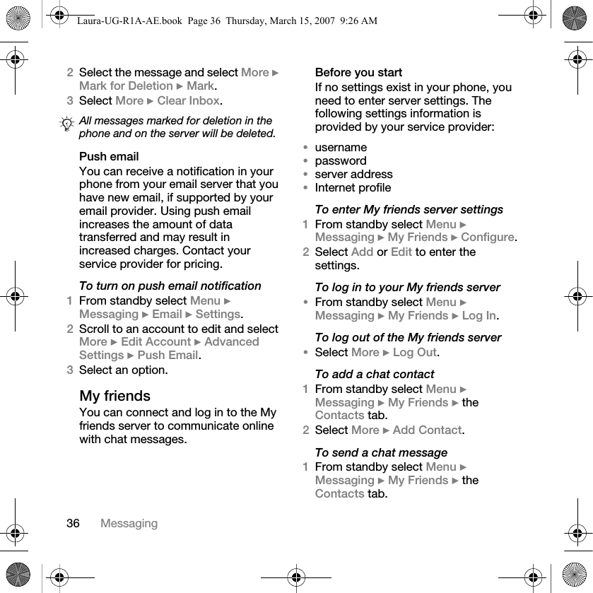 36 Messaging2Select the message and select More } Mark for Deletion } Mark.3Select More } Clear Inbox.Push emailYou can receive a notification in your phone from your email server that you have new email, if supported by your email provider. Using push email increases the amount of data transferred and may result in increased charges. Contact your service provider for pricing.To turn on push email notification1From standby select Menu } Messaging } Email } Settings.2Scroll to an account to edit and select More } Edit Account } Advanced Settings } Push Email.3Select an option. My friendsYou can connect and log in to the My friends server to communicate online with chat messages.Before you startIf no settings exist in your phone, you need to enter server settings. The following settings information is provided by your service provider:•username•password•server address•Internet profileTo enter My friends server settings1From standby select Menu } Messaging } My Friends } Configure.2Select Add or Edit to enter the settings.To log in to your My friends server•From standby select Menu } Messaging } My Friends } Log In.To log out of the My friends server•Select More } Log Out.To add a chat contact1From standby select Menu } Messaging } My Friends } the Contacts tab.2Select More } Add Contact.To send a chat message 1From standby select Menu } Messaging } My Friends } the Contacts tab.All messages marked for deletion in the phone and on the server will be deleted.Laura-UG-R1A-AE.book  Page 36  Thursday, March 15, 2007  9:26 AM