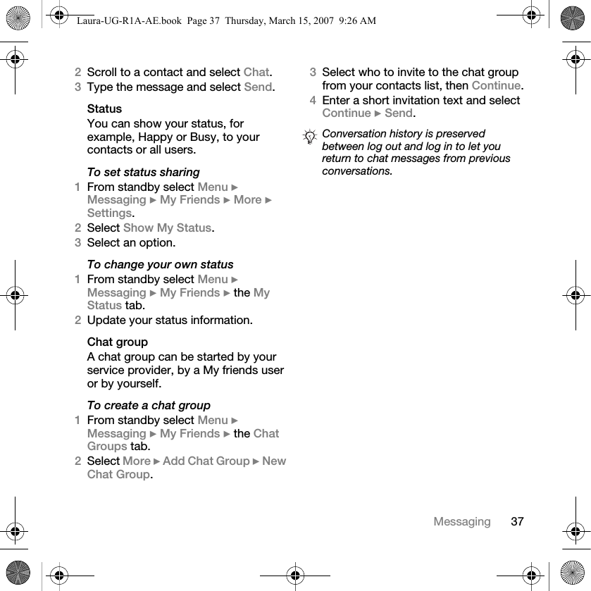 37Messaging2Scroll to a contact and select Chat.3Type the message and select Send.StatusYou can show your status, for example, Happy or Busy, to your contacts or all users. To set status sharing1From standby select Menu } Messaging } My Friends } More } Settings.2Select Show My Status.3Select an option.To change your own status1From standby select Menu } Messaging } My Friends } the My Status tab.2Update your status information. Chat groupA chat group can be started by your service provider, by a My friends user or by yourself. To create a chat group1From standby select Menu } Messaging } My Friends } the Chat Groups tab.2Select More } Add Chat Group } New Chat Group.3Select who to invite to the chat group from your contacts list, then Continue.4Enter a short invitation text and select Continue } Send.Conversation history is preserved between log out and log in to let you return to chat messages from previous conversations.Laura-UG-R1A-AE.book  Page 37  Thursday, March 15, 2007  9:26 AM