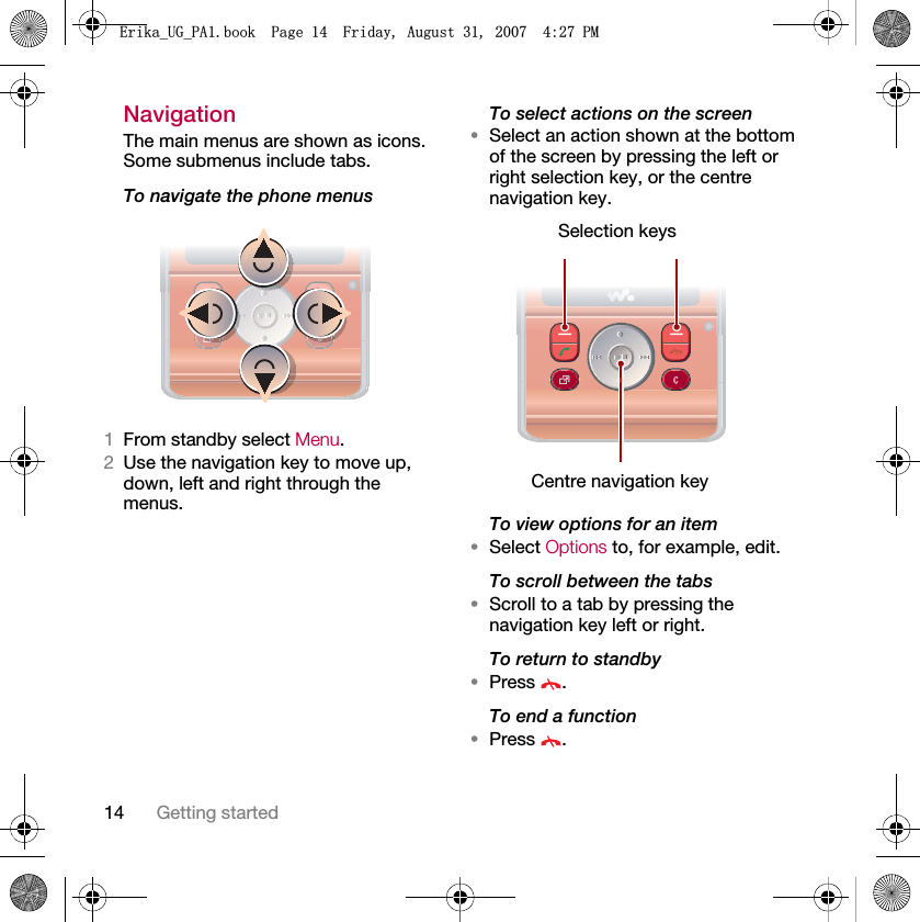 14 Getting startedNavigation The main menus are shown as icons. Some submenus include tabs. To navigate the phone menus1From standby select Menu.2Use the navigation key to move up, down, left and right through the menus.To select actions on the screen•Select an action shown at the bottom of the screen by pressing the left or right selection key, or the centre navigation key.To view options for an item•Select Options to, for example, edit.To scroll between the tabs•Scroll to a tab by pressing the navigation key left or right.To return to standby•Press .To end a function•Press .Selection keysCentre navigation key(ULNDB8*B3$ERRN3DJH)ULGD\$XJXVW30