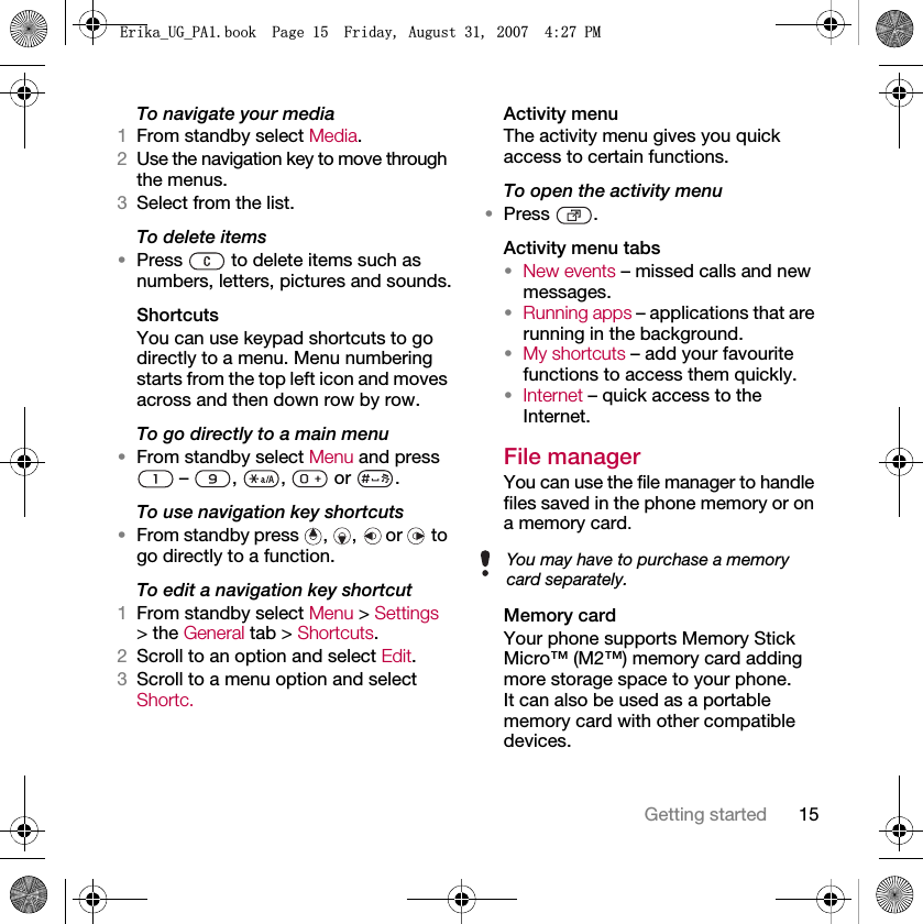 15Getting startedTo navigate your media1From standby select Media.2Use the navigation key to move through the menus.3Select from the list.To delete items•Press   to delete items such as numbers, letters, pictures and sounds.ShortcutsYou can use keypad shortcuts to go directly to a menu. Menu numbering starts from the top left icon and moves across and then down row by row.To go directly to a main menu•From standby select Menu and press  –  ,  ,   or  .To use navigation key shortcuts•From standby press , ,  or   to go directly to a function.To edit a navigation key shortcut1From standby select Menu &gt; Settings &gt; the General tab &gt; Shortcuts.2Scroll to an option and select Edit.3Scroll to a menu option and select Shortc.Activity menuThe activity menu gives you quick access to certain functions.To open the activity menu•Press .Activity menu tabs•New events – missed calls and new messages. •Running apps – applications that are running in the background.•My shortcuts – add your favourite functions to access them quickly.•Internet – quick access to the Internet.File manager You can use the file manager to handle files saved in the phone memory or on a memory card.Memory cardYour phone supports Memory Stick Micro™ (M2™) memory card adding more storage space to your phone. It can also be used as a portable memory card with other compatible devices.You may have to purchase a memory card separately.(ULNDB8*B3$ERRN3DJH)ULGD\$XJXVW30
