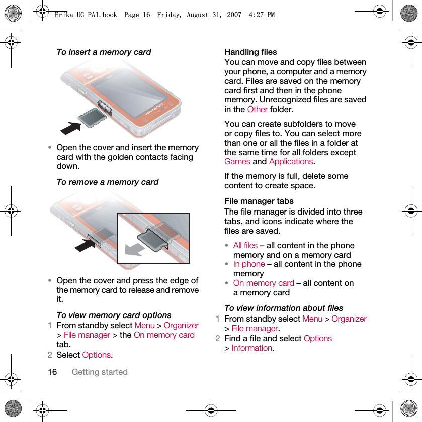16 Getting startedTo insert a memory card•Open the cover and insert the memory card with the golden contacts facing down.To remove a memory card•Open the cover and press the edge of the memory card to release and remove it.To view memory card options1From standby select Menu &gt; Organizer &gt; File manager &gt; the On memory card tab.2Select Options.Handling filesYou can move and copy files between your phone, a computer and a memory card. Files are saved on the memory card first and then in the phone memory. Unrecognized files are saved in the Other folder.You can create subfolders to move or copy files to. You can select more than one or all the files in a folder at the same time for all folders except Games and Applications.If the memory is full, delete some content to create space.File manager tabsThe file manager is divided into three tabs, and icons indicate where the files are saved.•All files – all content in the phone memory and on a memory card•In phone – all content in the phone memory•On memory card – all content on a memory cardTo view information about files1From standby select Menu &gt; Organizer &gt; File manager.2Find a file and select Options &gt; Information.(ULNDB8*B3$ERRN3DJH)ULGD\$XJXVW30