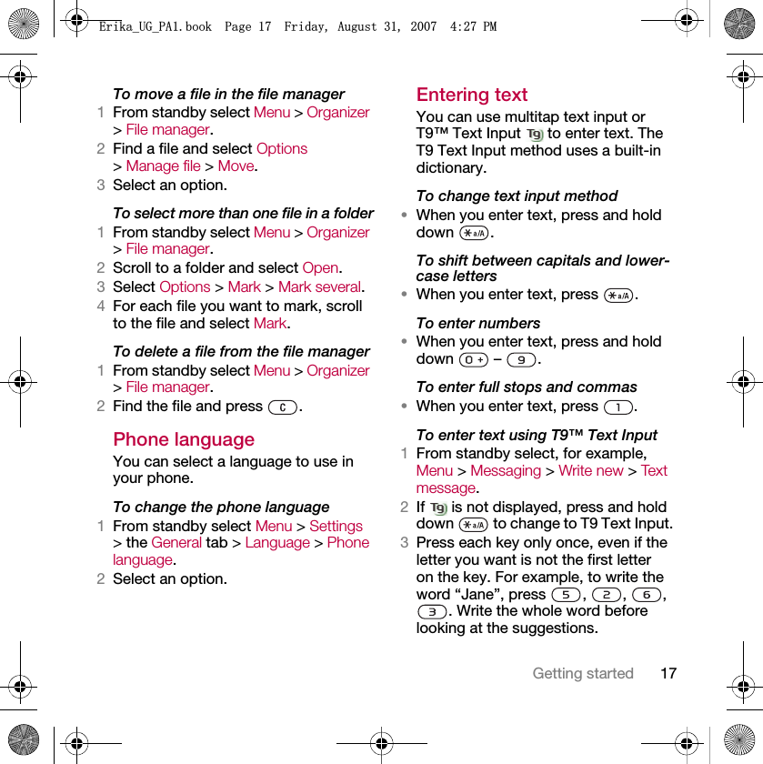 17Getting startedTo move a file in the file manager1From standby select Menu &gt; Organizer &gt; File manager.2Find a file and select Options &gt; Manage file &gt; Move.3Select an option.To select more than one file in a folder1From standby select Menu &gt; Organizer &gt; File manager.2Scroll to a folder and select Open.3Select Options &gt; Mark &gt; Mark several.4For each file you want to mark, scroll to the file and select Mark.To delete a file from the file manager1From standby select Menu &gt; Organizer &gt; File manager.2Find the file and press  .Phone language You can select a language to use in your phone.To change the phone language1From standby select Menu &gt; Settings &gt; the General tab &gt; Language &gt; Phone language.2Select an option.Entering textYou can use multitap text input or T9™ Text Input   to enter text. The T9 Text Input method uses a built-in dictionary.To change text input method•When you enter text, press and hold down .To shift between capitals and lower-case letters•When you enter text, press  .To enter numbers•When you enter text, press and hold down  – .To enter full stops and commas•When you enter text, press  .To enter text using T9™ Text Input 1From standby select, for example, Menu &gt; Messaging &gt; Write new &gt; Tex t  message.2If   is not displayed, press and hold down   to change to T9 Text Input. 3Press each key only once, even if the letter you want is not the first letter on the key. For example, to write the word “Jane”, press  ,  ,  , . Write the whole word before looking at the suggestions.(ULNDB8*B3$ERRN3DJH)ULGD\$XJXVW30