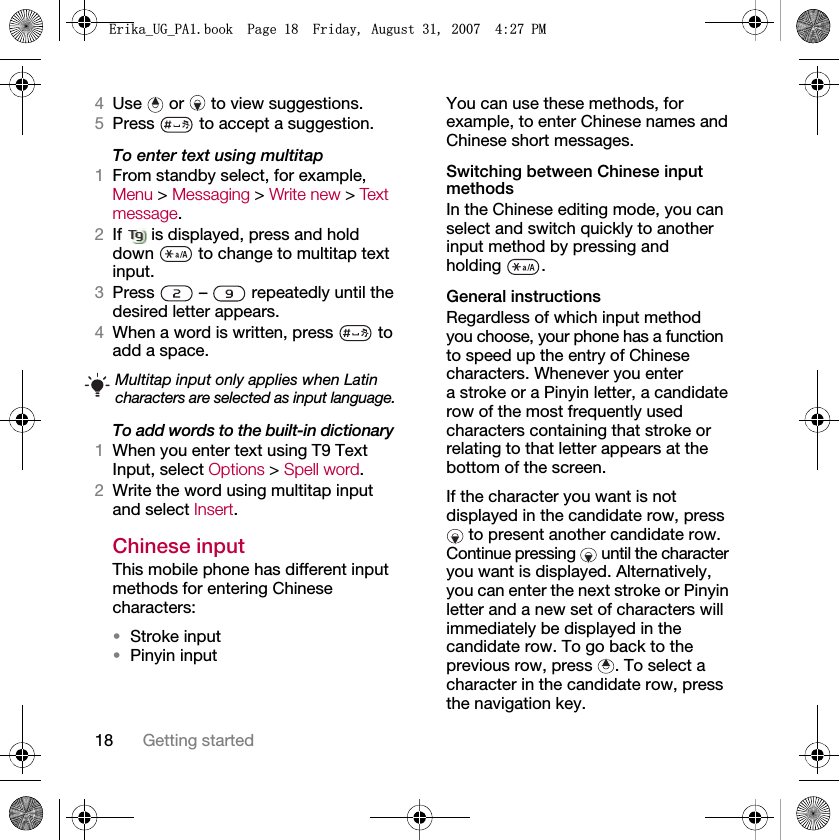 18 Getting started4Use   or   to view suggestions.5Press   to accept a suggestion.To enter text using multitap 1From standby select, for example, Menu &gt; Messaging &gt; Write new &gt; Te x t  message.2If   is displayed, press and hold down   to change to multitap text input.3Press   –   repeatedly until the desired letter appears.4When a word is written, press   to add a space.To add words to the built-in dictionary1When you enter text using T9 Text Input, select Options &gt; Spell word.2Write the word using multitap input and select Insert.Chinese inputThis mobile phone has different input methods for entering Chinese characters:•Stroke input•Pinyin inputYou can use these methods, for example, to enter Chinese names and Chinese short messages.Switching between Chinese input methodsIn the Chinese editing mode, you can select and switch quickly to another input method by pressing and holding .General instructionsRegardless of which input method you choose, your phone has a function to speed up the entry of Chinese characters. Whenever you enter a stroke or a Pinyin letter, a candidate row of the most frequently used characters containing that stroke or relating to that letter appears at the bottom of the screen. If the character you want is not displayed in the candidate row, press  to present another candidate row. Continue pressing   until the character you want is displayed. Alternatively, you can enter the next stroke or Pinyin letter and a new set of characters will immediately be displayed in the candidate row. To go back to the previous row, press  . To select a character in the candidate row, press the navigation key.Multitap input only applies when Latin characters are selected as input language.(ULNDB8*B3$ERRN3DJH)ULGD\$XJXVW30