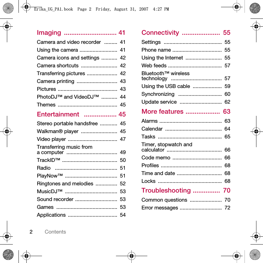 2ContentsImaging ............................. 41Camera and video recorder  .........  41Using the camera ..........................  41Camera icons and settings ...........  42Camera shortcuts  .........................  42Transferring pictures .....................  42Camera printing  ............................  43Pictures .........................................  43PhotoDJ™ and VideoDJ™  ...........  44Themes .........................................  45Entertainment   .................. 45Stereo portable handsfree  ............  45Walkman® player  .........................  45Video player  ..................................  47Transferring music from a computer  ...................................  49TrackID™ ......................................  50Radio   ...........................................  51PlayNow™ ....................................  51Ringtones and melodies  ...............  52MusicDJ™ ....................................  53Sound recorder .............................  53Games ..........................................  53Applications ..................................  54Connectivity .....................  55Settings  ........................................  55Phone name ..................................  55Using the Internet  .........................  55Web feeds .....................................  57Bluetooth™ wireless technology   ...................................  57Using the USB cable  ....................  59Synchronizing   ..............................  60Update service  .............................  62More features ...................  63Alarms ...........................................  63Calendar .......................................  64Tasks ............................................  65Timer, stopwatch and calculator ......................................  66Code memo  ..................................  66Profiles ..........................................  68Time and date ...............................  68Locks ............................................  68Troubleshooting ...............  70Common questions  ......................  70Error messages .............................  72(ULNDB8*B3$ERRN3DJH)ULGD\$XJXVW30