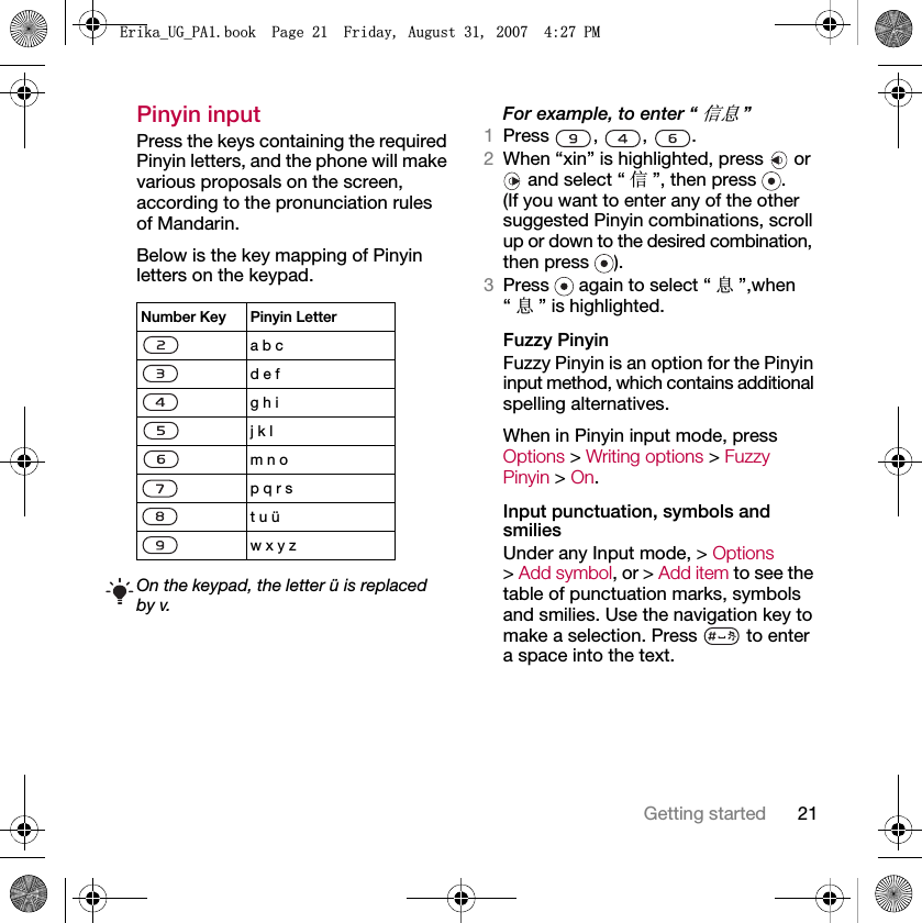 21Getting startedPinyin inputPress the keys containing the required Pinyin letters, and the phone will make various proposals on the screen, according to the pronunciation rules of Mandarin.Below is the key mapping of Pinyin letters on the keypad.     For example, to enter “ֵᙃ”1Press , , .2When “xin” is highlighted, press   or  and select “ ֵ”, then press  .(If you want to enter any of the other suggested Pinyin combinations, scroll up or down to the desired combination, then press  ).3Press   again to select “ ᙃ”,when “ᙃ” is highlighted.Fuzzy PinyinFuzzy Pinyin is an option for the Pinyin input method, which contains additional spelling alternatives. When in Pinyin input mode, press Options &gt; Writing options &gt; Fuzzy Pinyin &gt; On.Input punctuation, symbols and smiliesUnder any Input mode, &gt; Options&gt;Add symbol, or &gt; Add item to see the table of punctuation marks, symbols and smilies. Use the navigation key to make a selection. Press   to enter a space into the text.Number Key Pinyin Lettera b c d e f g h i j k l m n op q r st u üw x y zOn the keypad, the letter ü is replaced by v.(ULNDB8*B3$ERRN3DJH)ULGD\$XJXVW30