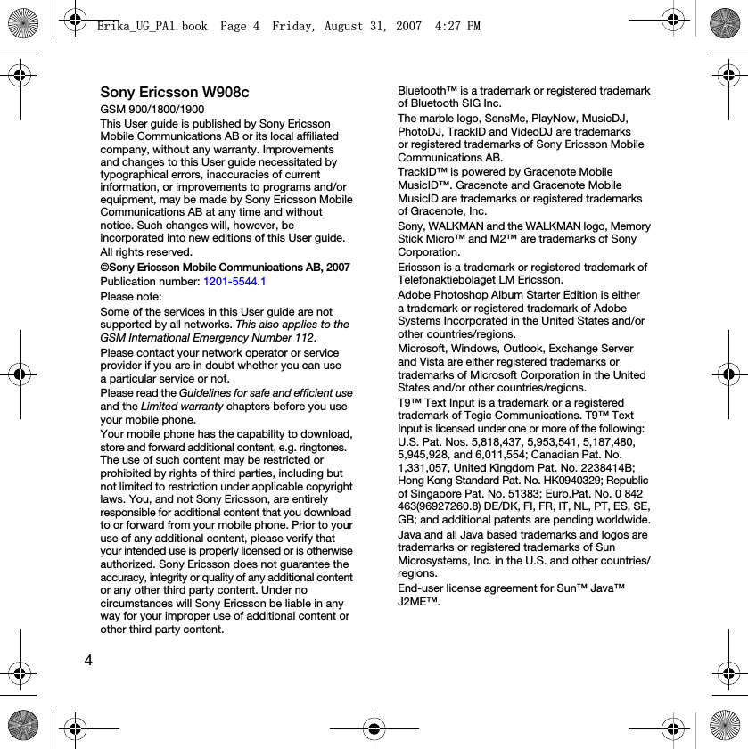 4Sony Ericsson W908cGSM 900/1800/1900This User guide is published by Sony Ericsson Mobile Communications AB or its local affiliated company, without any warranty. Improvements and changes to this User guide necessitated by typographical errors, inaccuracies of current information, or improvements to programs and/or equipment, may be made by Sony Ericsson Mobile Communications AB at any time and without notice. Such changes will, however, be incorporated into new editions of this User guide.All rights reserved.©Sony Ericsson Mobile Communications AB, 2007Publication number: 1201-5544.1Please note:Some of the services in this User guide are not supported by all networks. This also applies to the GSM International Emergency Number 112.Please contact your network operator or service provider if you are in doubt whether you can use a particular service or not.Please read the Guidelines for safe and efficient use and the Limited warranty chapters before you use your mobile phone.Your mobile phone has the capability to download, store and forward additional content, e.g. ringtones. The use of such content may be restricted or prohibited by rights of third parties, including but not limited to restriction under applicable copyright laws. You, and not Sony Ericsson, are entirely responsible for additional content that you download to or forward from your mobile phone. Prior to your use of any additional content, please verify that your intended use is properly licensed or is otherwise authorized. Sony Ericsson does not guarantee the accuracy, integrity or quality of any additional content or any other third party content. Under no circumstances will Sony Ericsson be liable in any way for your improper use of additional content or other third party content.Bluetooth™ is a trademark or registered trademark of Bluetooth SIG Inc.The marble logo, SensMe, PlayNow, MusicDJ, PhotoDJ, TrackID and VideoDJ are trademarks or registered trademarks of Sony Ericsson Mobile Communications AB.TrackID™ is powered by Gracenote Mobile MusicID™. Gracenote and Gracenote Mobile MusicID are trademarks or registered trademarks of Gracenote, Inc.Sony, WALKMAN and the WALKMAN logo, Memory Stick Micro™ and M2™ are trademarks of Sony Corporation.Ericsson is a trademark or registered trademark of Telefonaktiebolaget LM Ericsson.Adobe Photoshop Album Starter Edition is either a trademark or registered trademark of Adobe Systems Incorporated in the United States and/or other countries/regions.Microsoft, Windows, Outlook, Exchange Server and Vista are either registered trademarks or trademarks of Microsoft Corporation in the United States and/or other countries/regions.T9™ Text Input is a trademark or a registered trademark of Tegic Communications. T9™ Text Input is licensed under one or more of the following: U.S. Pat. Nos. 5,818,437, 5,953,541, 5,187,480, 5,945,928, and 6,011,554; Canadian Pat. No. 1,331,057, United Kingdom Pat. No. 2238414B; Hong Kong Standard Pat. No. HK0940329; Republic of Singapore Pat. No. 51383; Euro.Pat. No. 0 842 463(96927260.8) DE/DK, FI, FR, IT, NL, PT, ES, SE, GB; and additional patents are pending worldwide.Java and all Java based trademarks and logos are trademarks or registered trademarks of Sun Microsystems, Inc. in the U.S. and other countries/regions.End-user license agreement for Sun™ Java™ J2ME™.(ULNDB8*B3$ERRN3DJH)ULGD\$XJXVW30