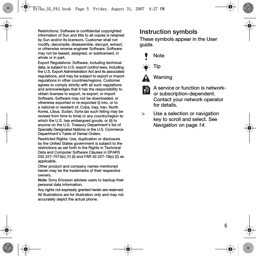 5Restrictions: Software is confidential copyrighted information of Sun and title to all copies is retained by Sun and/or its licensors. Customer shall not modify, decompile, disassemble, decrypt, extract, or otherwise reverse engineer Software. Software may not be leased, assigned, or sublicensed, in whole or in part.Export Regulations: Software, including technical data, is subject to U.S. export control laws, including the U.S. Export Administration Act and its associated regulations, and may be subject to export or import regulations in other countries/regions. Customer agrees to comply strictly with all such regulations and acknowledges that it has the responsibility to obtain licenses to export, re-export, or import Software. Software may not be downloaded, or otherwise exported or re-exported (i) into, or to a national or resident of, Cuba, Iraq, Iran, North Korea, Libya, Sudan, Syria (as such listing may be revised from time to time) or any country/region to which the U.S. has embargoed goods; or (ii) to anyone on the U.S. Treasury Department&apos;s list of Specially Designated Nations or the U.S. Commerce Department&apos;s Table of Denial Orders.Restricted Rights: Use, duplication or disclosure by the United States government is subject to the restrictions as set forth in the Rights in Technical Data and Computer Software Clauses in DFARS 252.227-7013(c) (1) (ii) and FAR 52.227-19(c) (2) as applicable.Other product and company names mentioned herein may be the trademarks of their respective owners.Note: Sony Ericsson advises users to backup their personal data information.Any rights not expressly granted herein are reserved.All illustrations are for illustration only and may not accurately depict the actual phone.Instruction symbolsThese symbols appear in the User guide.NoteTipWarningA service or function is network- or subscription-dependent. Contact your network operator for details. &gt; Use a selection or navigation key to scroll and select. See Navigation on page 14.(ULNDB8*B3$ERRN3DJH)ULGD\$XJXVW30