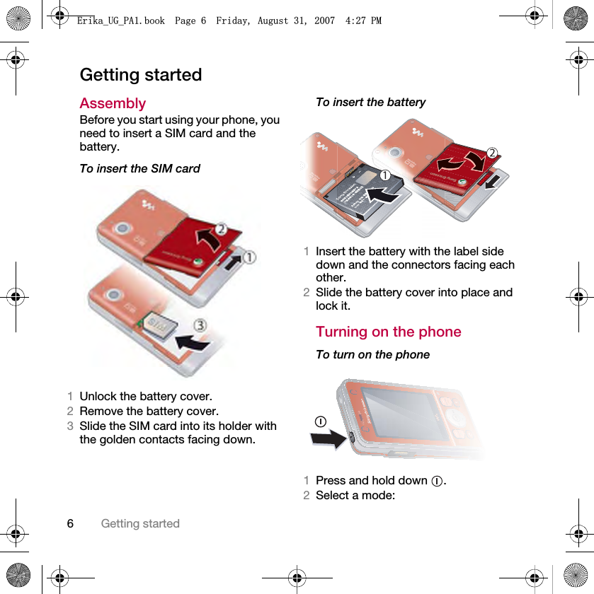 6Getting startedGetting startedAssemblyBefore you start using your phone, you need to insert a SIM card and the battery.To insert the SIM card 1Unlock the battery cover.2Remove the battery cover.3Slide the SIM card into its holder with the golden contacts facing down.To insert the battery 1Insert the battery with the label side down and the connectors facing each other.2Slide the battery cover into place and lock it.Turning on the phoneTo turn on the phone 1Press and hold down  .2Select a mode:(ULNDB8*B3$ERRN3DJH)ULGD\$XJXVW30