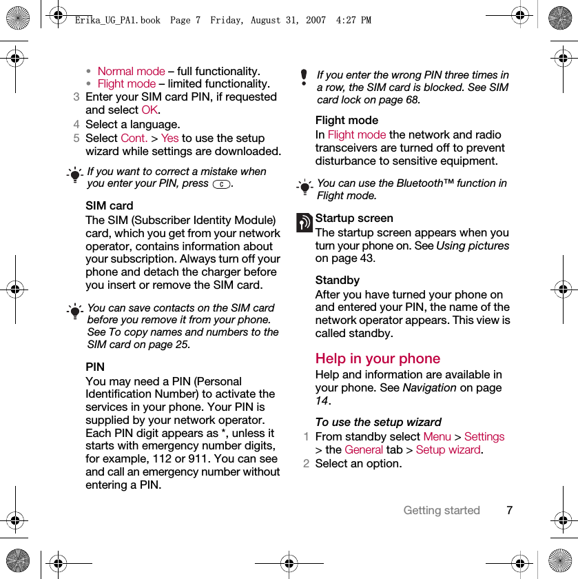7Getting started•Normal mode – full functionality.•Flight mode – limited functionality.3Enter your SIM card PIN, if requested and select OK.4Select a language.5Select Cont. &gt; Yes to use the setup wizard while settings are downloaded.SIM cardThe SIM (Subscriber Identity Module) card, which you get from your network operator, contains information about your subscription. Always turn off your phone and detach the charger before you insert or remove the SIM card.PINYou may need a PIN (Personal Identification Number) to activate the services in your phone. Your PIN is supplied by your network operator. Each PIN digit appears as *, unless it starts with emergency number digits, for example, 112 or 911. You can see and call an emergency number without entering a PIN.Flight mode In Flight mode the network and radio transceivers are turned off to prevent disturbance to sensitive equipment.Startup screenThe startup screen appears when you turn your phone on. See Using pictures on page 43.StandbyAfter you have turned your phone on and entered your PIN, the name of the network operator appears. This view is called standby.Help in your phone Help and information are available in your phone. See Navigation on page 14.To use the setup wizard1From standby select Menu &gt; Settings &gt; the General tab &gt; Setup wizard.2Select an option.If you want to correct a mistake when you enter your PIN, press  .You can save contacts on the SIM card before you remove it from your phone. See To copy names and numbers to the SIM card on page 25.If you enter the wrong PIN three times in a row, the SIM card is blocked. See SIM card lock on page 68.You can use the Bluetooth™ function in Flight mode.(ULNDB8*B3$ERRN3DJH)ULGD\$XJXVW30