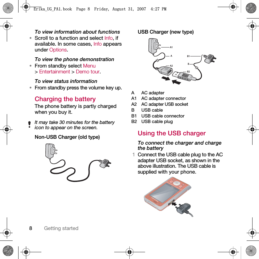 8Getting startedTo view information about functions•Scroll to a function and select Info, if available. In some cases, Info appears under Options.To view the phone demonstration•From standby select Menu &gt; Entertainment &gt; Demo tour.To view status information•From standby press the volume key up.Charging the batteryThe phone battery is partly charged when you buy it.Non-USB Charger (old type)USB Charger (new type)AAC adapterA1 AC adapter connectorA2 AC adapter USB socketB USB cableB1 USB cable connectorB2 USB cable plugUsing the USB chargerTo connect the charger and charge the battery1Connect the USB cable plug to the AC adapter USB socket, as shown in the above illustration. The USB cable is supplied with your phone.It may take 30 minutes for the battery icon to appear on the screen.A1AA2B2BB1(ULNDB8*B3$ERRN3DJH)ULGD\$XJXVW30