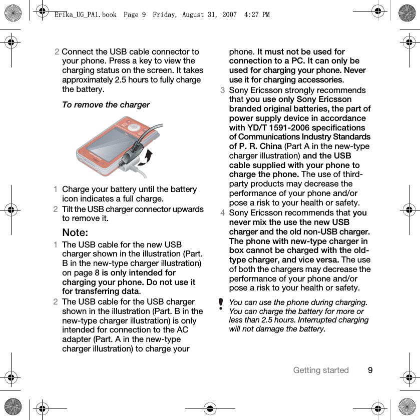 9Getting started2 Connect the USB cable connector to your phone. Press a key to view the charging status on the screen. It takes approximately 2.5 hours to fully charge the battery.To remove the charger1Charge your battery until the battery icon indicates a full charge. 2Tilt the USB charger connector upwards to remove it.Note:1The USB cable for the new USB charger shown in the illustration (Part. B in the new-type charger illustration) on page 8 is only intended for charging your phone. Do not use it for transferring data. 2The USB cable for the USB charger shown in the illustration (Part. B in the new-type charger illustration) is only intended for connection to the AC adapter (Part. A in the new-type charger illustration) to charge your phone. It must not be used for connection to a PC. It can only be used for charging your phone. Never use it for charging accessories.3Sony Ericsson strongly recommends that you use only Sony Ericsson branded original batteries, the part of power supply device in accordance with YD/T 1591-2006 specifications of Communications Industry Standards of P. R. China (Part A in the new-type charger illustration) and the USB cable supplied with your phone to charge the phone. The use of third-party products may decrease the performance of your phone and/or pose a risk to your health or safety. 4Sony Ericsson recommends that you never mix the use the new USB charger and the old non-USB charger. The phone with new-type charger in box cannot be charged with the old-type charger, and vice versa. The use of both the chargers may decrease the performance of your phone and/or pose a risk to your health or safety. You can use the phone during charging. You can charge the battery for more or less than 2.5 hours. Interrupted charging will not damage the battery.(ULNDB8*B3$ERRN3DJH)ULGD\$XJXVW30