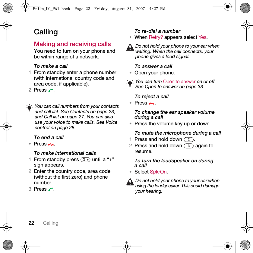 22 CallingCallingMaking and receiving callsYou need to turn on your phone and be within range of a network.To make a call1From standby enter a phone number (with international country code and area code, if applicable).2Press .To end a call•Press .To make international calls1From standby press   until a “+” sign appears.2Enter the country code, area code (without the first zero) and phone number. 3Press  .To re-dial a number•When Retry? appears select Yes.To answer a call•Open your phone.To reject a call•Press .To change the ear speaker volume during a call•Press the volume key up or down.To mute the microphone during a call1Press and hold down  .2Press and hold down   again to resume.To turn the loudspeaker on duringa call•Select SpkrOn.You can call numbers from your contacts and call list. See Contacts on page 23, and Call list on page 27. You can also use your voice to make calls. See Voice control on page 28.Do not hold your phone to your ear when waiting. When the call connects, your phone gives a loud signal.You can turn Open to answer on or off. See Open to answer on page 33.Do not hold your phone to your ear when using the loudspeaker. This could damage your hearing.(ULNDB8*B3$ERRN3DJH)ULGD\$XJXVW30