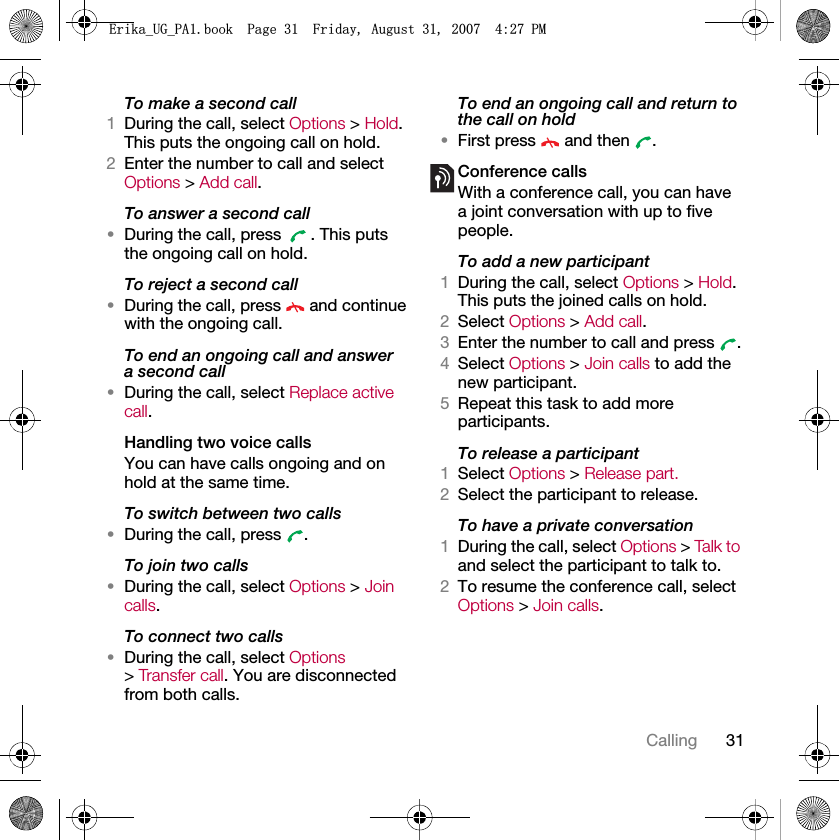 31CallingTo make a second call1During the call, select Options &gt; Hold. This puts the ongoing call on hold.2Enter the number to call and select Options &gt; Add call.To answer a second call•During the call, press  . This puts the ongoing call on hold.To reject a second call•During the call, press   and continue with the ongoing call.To end an ongoing call and answer a second call•During the call, select Replace active call.Handling two voice callsYou can have calls ongoing and on hold at the same time.To switch between two calls•During the call, press  .To join two calls•During the call, select Options &gt; Join calls.To connect two calls•During the call, select Options &gt; Transfer call. You are disconnected from both calls.To end an ongoing call and return to the call on hold•First press   and then  .Conference callsWith a conference call, you can have a joint conversation with up to five people.To add a new participant1During the call, select Options &gt; Hold. This puts the joined calls on hold.2Select Options &gt; Add call.3Enter the number to call and press  .4Select Options &gt; Join calls to add the new participant.5Repeat this task to add more participants.To release a participant1Select Options &gt; Release part.2Select the participant to release.To have a private conversation1During the call, select Options &gt; Tal k t o and select the participant to talk to.2To resume the conference call, select Options &gt; Join calls.(ULNDB8*B3$ERRN3DJH)ULGD\$XJXVW30