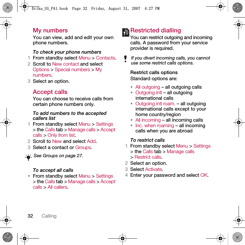 32 CallingMy numbersYou can view, add and edit your own phone numbers.To check your phone numbers1From standby select Menu &gt; Contacts.2Scroll to New contact and select Options &gt; Special numbers &gt; My numbers.3Select an option.Accept calls You can choose to receive calls from certain phone numbers only.To add numbers to the accepted callers list1From standby select Menu &gt; Settings &gt; the Calls tab &gt; Manage calls &gt; Accept calls &gt; Only from list.2Scroll to New and select Add.3Select a contact or Groups.To accept all calls•From standby select Menu &gt; Settings &gt; the Calls tab &gt; Manage calls &gt; Accept calls &gt; All callers.Restricted diallingYou can restrict outgoing and incoming calls. A password from your service provider is required.Restrict calls optionsStandard options are:•All outgoing – all outgoing calls•Outgoing intl – all outgoing international calls•Outgoing intl roam. – all outgoing international calls except to your home country/region•All incoming – all incoming calls•Inc. when roaming – all incoming calls when you are abroadTo restrict calls1From standby select Menu &gt; Settings &gt; the Calls tab &gt; Manage calls &gt; Restrict calls.2Select an option.3Select Activate.4Enter your password and select OK.See Groups on page 27.If you divert incoming calls, you cannot use some restrict calls options.(ULNDB8*B3$ERRN3DJH)ULGD\$XJXVW30