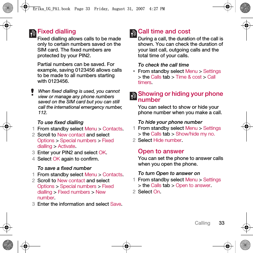 33CallingFixed dialling Fixed dialling allows calls to be made only to certain numbers saved on the SIM card. The fixed numbers are protected by your PIN2.Partial numbers can be saved. For example, saving 0123456 allows calls to be made to all numbers starting with 0123456.To use fixed dialling1From standby select Menu &gt; Contacts.2Scroll to New contact and select Options &gt; Special numbers &gt; Fixed dialling &gt; Activate.3Enter your PIN2 and select OK.4Select OK again to confirm.To save a fixed number1From standby select Menu &gt; Contacts.2Scroll to New contact and select Options &gt; Special numbers &gt; Fixed dialling &gt; Fixed numbers &gt; New number.3Enter the information and select Save.Call time and costDuring a call, the duration of the call is shown. You can check the duration of your last call, outgoing calls and the total time of your calls.To check the call time•From standby select Menu &gt; Settings &gt; the Calls tab &gt; Time &amp; cost &gt; Call timers.Showing or hiding your phone numberYou can select to show or hide your phone number when you make a call.To hide your phone number 1From standby select Menu &gt; Settings &gt; the Calls tab &gt; Show/hide my no.2Select Hide number.Open to answerYou can set the phone to answer calls when you open the phone.To turn Open to answer on1From standby select Menu &gt; Settings &gt; the Calls tab &gt; Open to answer.2Select On.When fixed dialling is used, you cannot view or manage any phone numbers saved on the SIM card but you can still call the international emergency number, 112.(ULNDB8*B3$ERRN3DJH)ULGD\$XJXVW30