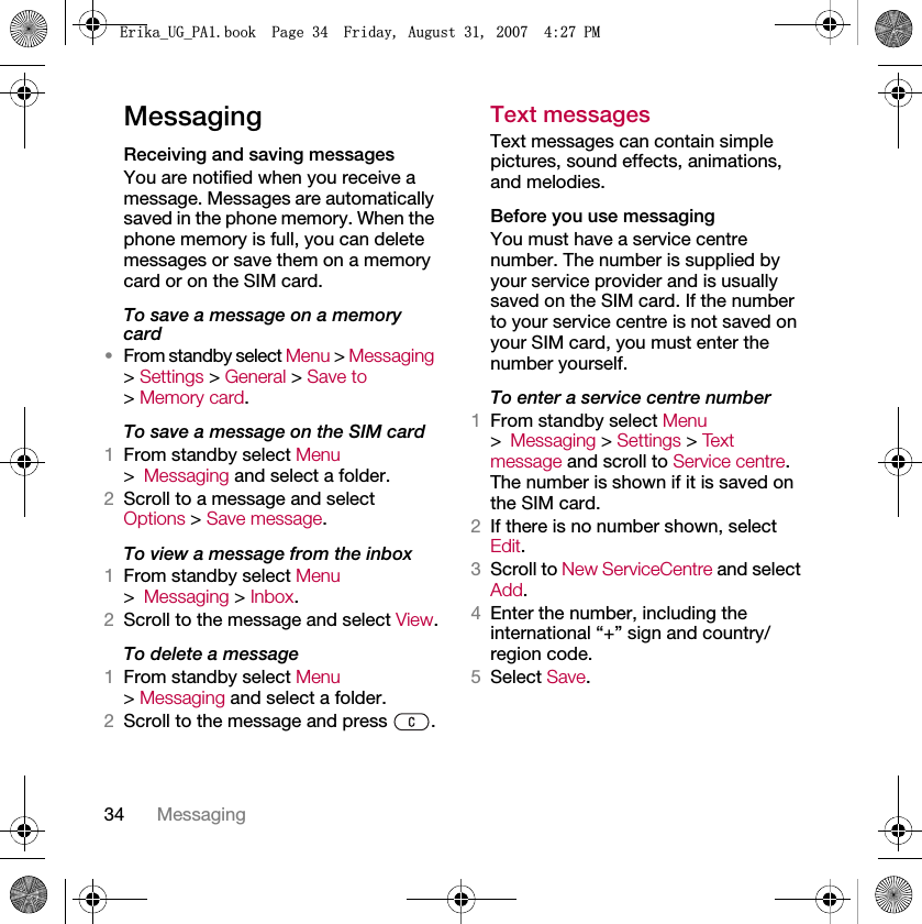 34 MessagingMessagingReceiving and saving messagesYou are notified when you receive a message. Messages are automatically saved in the phone memory. When the phone memory is full, you can delete messages or save them on a memory card or on the SIM card.To save a message on a memory card•From standby select Menu &gt; Messaging &gt; Settings &gt; General &gt; Save to&gt; Memory card.To save a message on the SIM card1From standby select Menu &gt;Messaging and select a folder.2Scroll to a message and select Options &gt; Save message.To view a message from the inbox1From standby select Menu &gt;Messaging &gt; Inbox.2Scroll to the message and select View.To delete a message1From standby select Menu &gt; Messaging and select a folder.2Scroll to the message and press  .Text messagesText messages can contain simple pictures, sound effects, animations, and melodies.Before you use messagingYou must have a service centre number. The number is supplied by your service provider and is usually saved on the SIM card. If the number to your service centre is not saved on your SIM card, you must enter the number yourself.To enter a service centre number1From standby select Menu &gt;Messaging &gt; Settings &gt; Tex t  message and scroll to Service centre. The number is shown if it is saved on the SIM card.2If there is no number shown, select Edit.3Scroll to New ServiceCentre and select Add.4Enter the number, including the international “+” sign and country/region code.5Select Save.(ULNDB8*B3$ERRN3DJH)ULGD\$XJXVW30