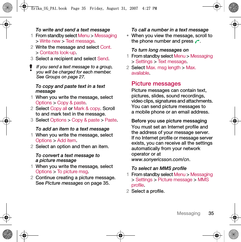 35MessagingTo write and send a text message1From standby select Menu &gt; Messaging &gt; Write new &gt; Text message.2Write the message and select Cont. &gt; Contacts look-up.3Select a recipient and select Send.To copy and paste text in a text message1When you write the message, select Options &gt; Copy &amp; paste.2Select Copy all or Mark &amp; copy. Scroll to and mark text in the message.3Select Options &gt; Copy &amp; paste &gt; Paste.To add an item to a text message1When you write the message, select Options &gt; Add item.2Select an option and then an item.To convert a text message to a picture message1When you write the message, select Options &gt; To p i ct u re  m s g .2Continue creating a picture message. See Picture messages on page 35.To call a number in a text message•When you view the message, scroll to the phone number and press  .To turn long messages on1From standby select Menu &gt; Messaging &gt; Settings &gt; Text message.2Select Max. msg length &gt; Max. available.Picture messagesPicture messages can contain text, pictures, slides, sound recordings, video clips, signatures and attachments. You can send picture messages to a mobile phone or an email address.Before you use picture messagingYou must set an Internet profile and the address of your message server. If no Internet profile or message server exists, you can receive all the settings automatically from your network operator or at www.sonyericsson.com/cn.To select an MMS profile1From standby select Menu &gt; Messaging &gt; Settings &gt; Picture message &gt; MMS profile.2Select a profile.If you send a text message to a group, you will be charged for each member. See Groups on page 27.(ULNDB8*B3$ERRN3DJH)ULGD\$XJXVW30