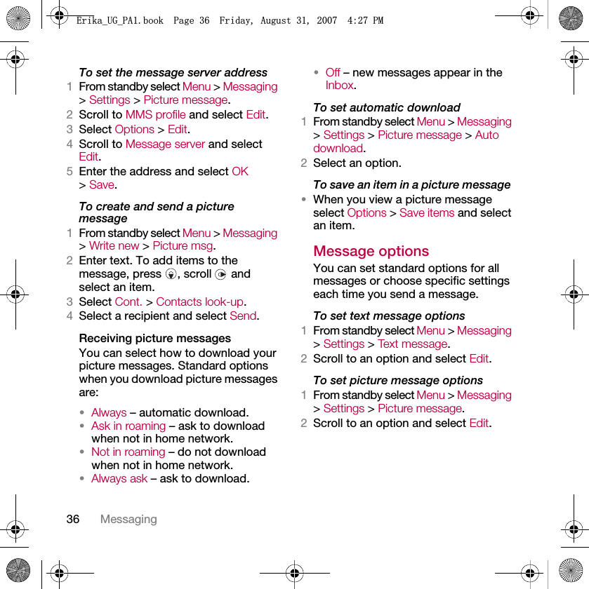 36 MessagingTo set the message server address1From standby select Menu &gt; Messaging &gt; Settings &gt; Picture message.2Scroll to MMS profile and select Edit.3Select Options &gt; Edit.4Scroll to Message server and select Edit.5Enter the address and select OK &gt; Save.To create and send a picture message1From standby select Menu &gt; Messaging &gt; Write new &gt; Picture msg.2Enter text. To add items to the message, press  , scroll   and select an item.3Select Cont. &gt; Contacts look-up.4Select a recipient and select Send.Receiving picture messagesYou can select how to download your picture messages. Standard options when you download picture messages are:•Always – automatic download.•Ask in roaming – ask to download when not in home network.•Not in roaming – do not download when not in home network.•Always ask – ask to download.•Off – new messages appear in the Inbox.To set automatic download 1From standby select Menu &gt; Messaging &gt; Settings &gt; Picture message &gt; Auto download.2Select an option.To save an item in a picture message •When you view a picture message select Options &gt; Save items and select an item.Message options You can set standard options for all messages or choose specific settings each time you send a message.To set text message options1From standby select Menu &gt; Messaging &gt; Settings &gt; Text message.2Scroll to an option and select Edit.To set picture message options1From standby select Menu &gt; Messaging &gt; Settings &gt; Picture message.2Scroll to an option and select Edit.(ULNDB8*B3$ERRN3DJH)ULGD\$XJXVW30