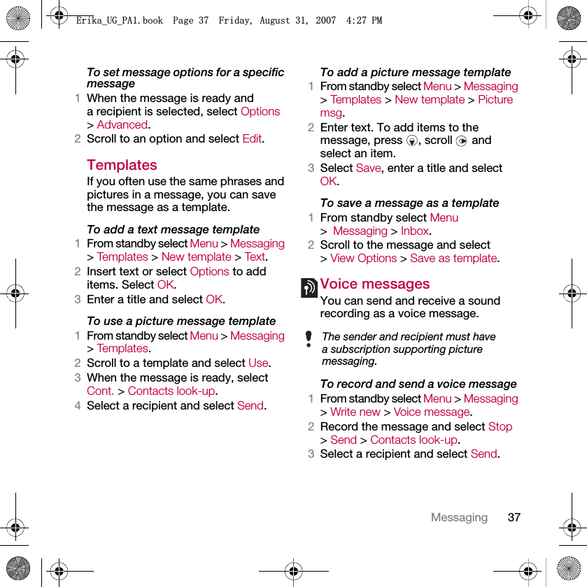 37MessagingTo set message options for a specific message1When the message is ready and a recipient is selected, select Options &gt; Advanced.2Scroll to an option and select Edit.Templates If you often use the same phrases and pictures in a message, you can save the message as a template.To add a text message template1From standby select Menu &gt; Messaging &gt; Tem pl at e s  &gt; New template &gt; Te xt .2Insert text or select Options to add items. Select OK.3Enter a title and select OK.To use a picture message template1From standby select Menu &gt; Messaging &gt; Tem pl at e s .2Scroll to a template and select Use.3When the message is ready, select Cont. &gt; Contacts look-up.4Select a recipient and select Send.To add a picture message template1From standby select Menu &gt; Messaging &gt; Tem pl at e s  &gt; New template &gt; Picture msg.2Enter text. To add items to the message, press  , scroll   and select an item.3Select Save, enter a title and select OK.To save a message as a template1From standby select Menu &gt;Messaging &gt; Inbox.2Scroll to the message and select &gt; View Options &gt; Save as template.Voice messages You can send and receive a sound recording as a voice message.To record and send a voice message 1From standby select Menu &gt; Messaging &gt; Write new &gt; Voice message.2Record the message and select Stop &gt; Send &gt; Contacts look-up.3Select a recipient and select Send.The sender and recipient must have a subscription supporting picture messaging.(ULNDB8*B3$ERRN3DJH)ULGD\$XJXVW30