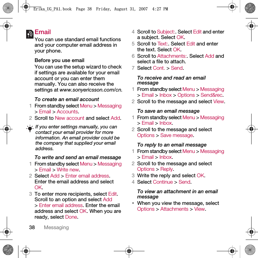 38 MessagingEmail You can use standard email functions and your computer email address in your phone.Before you use emailYou can use the setup wizard to check if settings are available for your email account or you can enter them manually. You can also receive the settings at www.sonyericsson.com/cn.To create an email account1From standby select Menu &gt; Messaging &gt; Email &gt; Accounts.2Scroll to New account and select Add.To write and send an email message1From standby select Menu &gt; Messaging &gt; Email &gt; Write new.2Select Add &gt; Enter email address. Enter the email address and select OK.3To enter more recipients, select Edit. Scroll to an option and select Add &gt; Enter email address. Enter the email address and select OK. When you are ready, select Done.4Scroll to Subject:. Select Edit and enter a subject. Select OK.5Scroll to Tex t: . Select Edit and enter the text. Select OK.6Scroll to Attachments:. Select Add and select a file to attach.7Select Cont. &gt; Send.To receive and read an email message1From standby select Menu &gt; Messaging &gt; Email &gt; Inbox &gt; Options &gt; Send&amp;rec.2Scroll to the message and select View.To save an email message1From standby select Menu &gt; Messaging &gt; Email &gt; Inbox.2Scroll to the message and select Options &gt; Save message.To reply to an email message1From standby select Menu &gt; Messaging &gt; Email &gt; Inbox.2Scroll to the message and select Options &gt; Reply.3Write the reply and select OK.4Select Continue &gt; Send.To view an attachment in an email message•When you view the message, select Options &gt; Attachments &gt; View.If you enter settings manually, you can contact your email provider for more information. An email provider could be the company that supplied your email address.(ULNDB8*B3$ERRN3DJH)ULGD\$XJXVW30