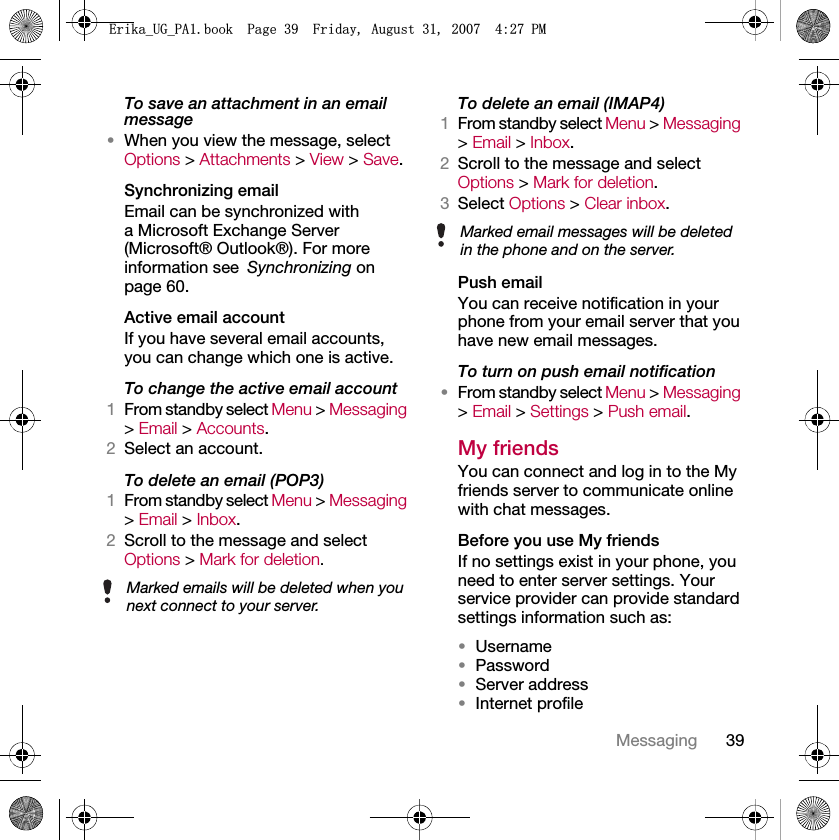 39MessagingTo save an attachment in an email message•When you view the message, select Options &gt; Attachments &gt; View &gt; Save.Synchronizing emailEmail can be synchronized with a Microsoft Exchange Server (Microsoft® Outlook®). For more information see Synchronizing on page 60.Active email accountIf you have several email accounts, you can change which one is active.To change the active email account1From standby select Menu &gt; Messaging &gt; Email &gt; Accounts.2Select an account.To delete an email (POP3)1From standby select Menu &gt; Messaging &gt; Email &gt; Inbox.2Scroll to the message and select Options &gt; Mark for deletion.To delete an email (IMAP4)1From standby select Menu &gt; Messaging &gt; Email &gt; Inbox.2Scroll to the message and select Options &gt; Mark for deletion.3Select Options &gt; Clear inbox.Push emailYou can receive notification in your phone from your email server that you have new email messages.To turn on push email notification•From standby select Menu &gt; Messaging &gt; Email &gt; Settings &gt; Push email.My friends You can connect and log in to the My friends server to communicate online with chat messages.Before you use My friendsIf no settings exist in your phone, you need to enter server settings. Your service provider can provide standard settings information such as:•Username•Password •Server address•Internet profileMarked emails will be deleted when you next connect to your server.Marked email messages will be deleted in the phone and on the server.(ULNDB8*B3$ERRN3DJH)ULGD\$XJXVW30