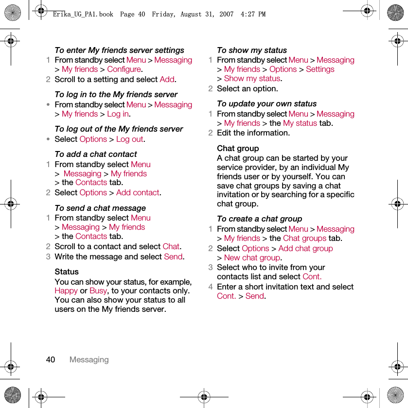 40 MessagingTo enter My friends server settings1From standby select Menu &gt; Messaging &gt; My friends &gt; Configure.2Scroll to a setting and select Add.To log in to the My friends server•From standby select Menu &gt; Messaging &gt; My friends &gt; Log in.To log out of the My friends server•Select Options &gt; Log out.To add a chat contact1From standby select Menu &gt;Messaging &gt; My friends &gt; the Contacts tab.2Select Options &gt; Add contact.To send a chat message1From standby select Menu &gt; Messaging &gt; My friends &gt; the Contacts tab.2Scroll to a contact and select Chat.3Write the message and select Send.StatusYou can show your status, for example, Happy or Busy, to your contacts only. You can also show your status to all users on the My friends server.To show my status1From standby select Menu &gt; Messaging &gt; My friends &gt; Options &gt; Settings &gt; Show my status.2Select an option.To update your own status1From standby select Menu &gt; Messaging &gt; My friends &gt; the My status tab.2Edit the information.Chat groupA chat group can be started by your service provider, by an individual My friends user or by yourself. You can save chat groups by saving a chat invitation or by searching for a specific chat group.To create a chat group1From standby select Menu &gt; Messaging &gt; My friends &gt; the Chat groups tab.2Select Options &gt; Add chat group &gt; New chat group.3Select who to invite from your contacts list and select Cont.4Enter a short invitation text and select Cont. &gt; Send.(ULNDB8*B3$ERRN3DJH)ULGD\$XJXVW30