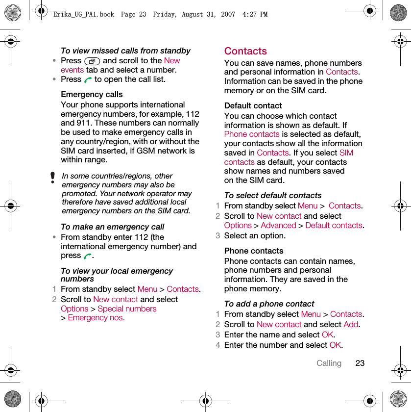 23CallingTo view missed calls from standby•Press   and scroll to the New events tab and select a number.•Press   to open the call list.Emergency calls Your phone supports international emergency numbers, for example, 112 and 911. These numbers can normally be used to make emergency calls in any country/region, with or without the SIM card inserted, if GSM network is within range. To make an emergency call•From standby enter 112 (the international emergency number) and press .To view your local emergency numbers1From standby select Menu &gt; Contacts.2Scroll to New contact and select Options &gt; Special numbers &gt; Emergency nos.ContactsYou can save names, phone numbers and personal information in Contacts. Information can be saved in the phone memory or on the SIM card.Default contactYou can choose which contact information is shown as default. If Phone contacts is selected as default, your contacts show all the information saved in Contacts. If you select SIM contacts as default, your contacts show names and numbers saved on the SIM card.To select default contacts1From standby select Menu &gt;Contacts.2Scroll to New contact and select Options &gt; Advanced &gt; Default contacts.3Select an option.Phone contactsPhone contacts can contain names, phone numbers and personal information. They are saved in the phone memory.To add a phone contact1From standby select Menu &gt; Contacts.2Scroll to New contact and select Add.3Enter the name and select OK.4Enter the number and select OK.In some countries/regions, other emergency numbers may also be promoted. Your network operator may therefore have saved additional local emergency numbers on the SIM card.(ULNDB8*B3$ERRN3DJH)ULGD\$XJXVW30