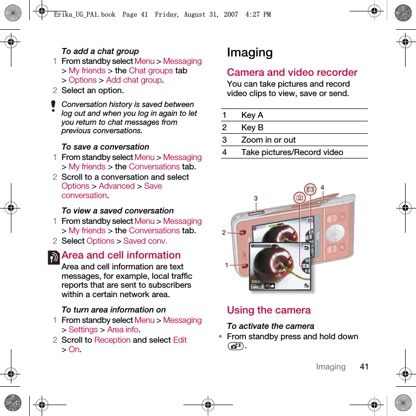 41ImagingTo add a chat group1From standby select Menu &gt; Messaging &gt; My friends &gt; the Chat groups tab &gt; Options &gt; Add chat group.2Select an option.To save a conversation1From standby select Menu &gt; Messaging &gt; My friends &gt; the Conversations tab.2Scroll to a conversation and select Options &gt; Advanced &gt; Save conversation.To view a saved conversation1From standby select Menu &gt; Messaging &gt; My friends &gt; the Conversations tab.2Select Options &gt; Saved conv.Area and cell informationArea and cell information are text messages, for example, local traffic reports that are sent to subscribers within a certain network area.To turn area information on1From standby select Menu &gt; Messaging &gt; Settings &gt; Area info.2Scroll to Reception and select Edit &gt; On.ImagingCamera and video recorder You can take pictures and record video clips to view, save or send.Using the cameraTo activate the camera•From standby press and hold down .Conversation history is saved between log out and when you log in again to let you return to chat messages from previous conversations.1Key A2Key B3 Zoom in or out4 Take pictures/Record video3421(ULNDB8*B3$ERRN3DJH)ULGD\$XJXVW30