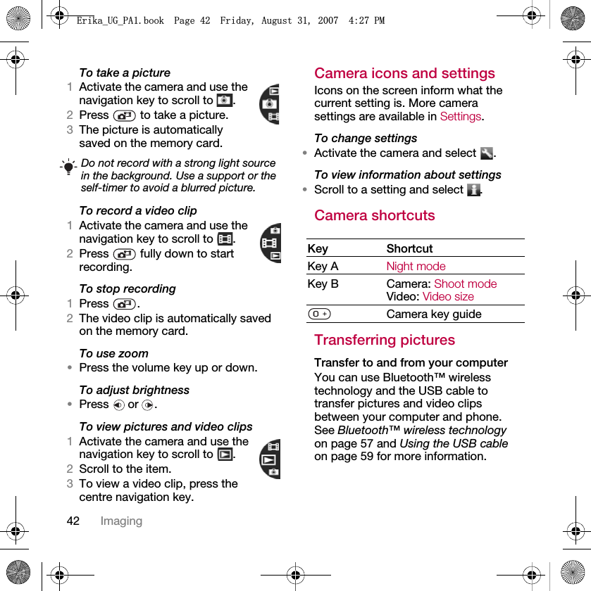 42 ImagingTo take a picture1Activate the camera and use the navigation key to scroll to  .2Press   to take a picture.3The picture is automatically saved on the memory card. To record a video clip1Activate the camera and use the navigation key to scroll to  .2Press   fully down to start recording.To stop recording1Press .2The video clip is automatically saved on the memory card.To use zoom•Press the volume key up or down.To adjust brightness•Press  or .To view pictures and video clips1Activate the camera and use the navigation key to scroll to  .2Scroll to the item.3To view a video clip, press the centre navigation key.Camera icons and settingsIcons on the screen inform what the current setting is. More camera settings are available in Settings.To change settings•Activate the camera and select  .To view information about settings•Scroll to a setting and select  .Camera shortcutsTransferring picturesTransfer to and from your computerYou can use Bluetooth™ wireless technology and the USB cable to transfer pictures and video clips between your computer and phone. See Bluetooth™ wireless technology on page 57 and Using the USB cable on page 59 for more information.Do not record with a strong light source in the background. Use a support or the self-timer to avoid a blurred picture.Key ShortcutKey A Night modeKey B Camera: Shoot modeVideo: Video sizeCamera key guide(ULNDB8*B3$ERRN3DJH)ULGD\$XJXVW30