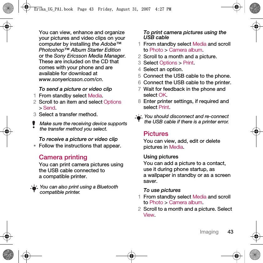 43ImagingYou can view, enhance and organize your pictures and video clips on your computer by installing the Adobe™ Photoshop™ Album Starter Edition or the Sony Ericsson Media Manager. These are included on the CD that comes with your phone and are available for download at www.sonyericsson.com/cn.To send a picture or video clip 1From standby select Media.2Scroll to an item and select Options &gt; Send.3Select a transfer method.To receive a picture or video clip•Follow the instructions that appear.Camera printingYou can print camera pictures using the USB cable connected to a compatible printer.To print camera pictures using the USB cable 1From standby select Media and scroll to Photo &gt; Camera album.2Scroll to a month and a picture.3Select Options &gt; Print.4Select an option.5Connect the USB cable to the phone.6Connect the USB cable to the printer.7Wait for feedback in the phone and select OK.8Enter printer settings, if required and select Print.PicturesYou can view, add, edit or delete pictures in Media.Using pictures You can add a picture to a contact, use it during phone startup, as a wallpaper in standby or as a screen saver.To use pictures 1From standby select Media and scroll to Photo &gt; Camera album.2Scroll to a month and a picture. Select View.Make sure the receiving device supports the transfer method you select.You can also print using a Bluetooth compatible printer.You should disconnect and re-connect the USB cable if there is a printer error.(ULNDB8*B3$ERRN3DJH)ULGD\$XJXVW30