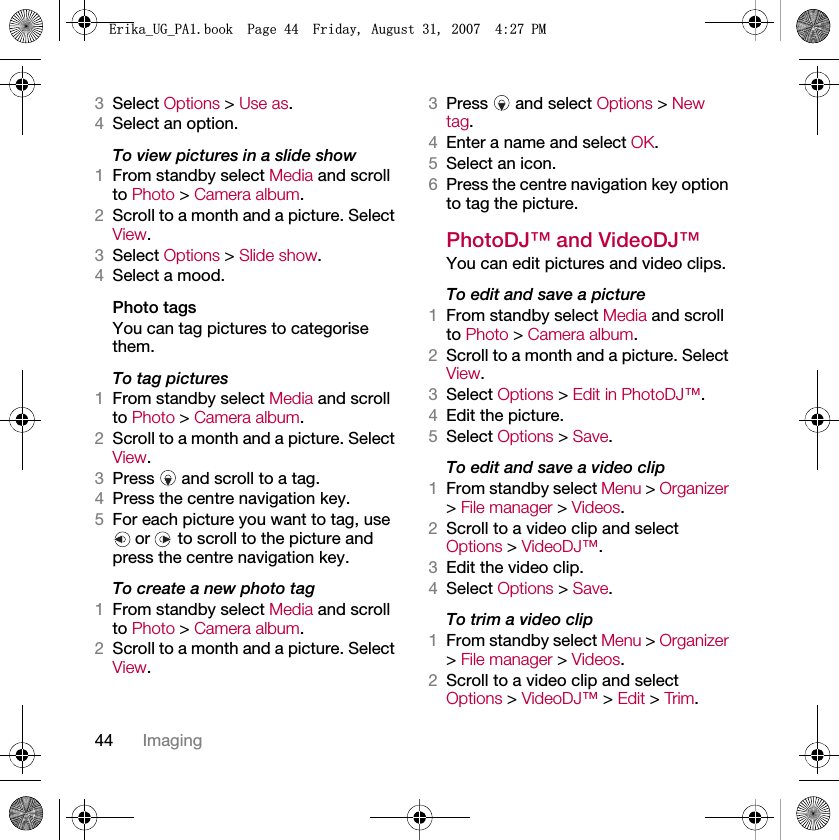 44 Imaging3Select Options &gt; Use as.4Select an option.To view pictures in a slide show 1From standby select Media and scroll to Photo &gt; Camera album.2Scroll to a month and a picture. Select View.3Select Options &gt; Slide show.4Select a mood.Photo tagsYou can tag pictures to categorise them.To tag pictures1From standby select Media and scroll to Photo &gt; Camera album.2Scroll to a month and a picture. Select View.3Press   and scroll to a tag.4Press the centre navigation key.5For each picture you want to tag, use  or   to scroll to the picture and press the centre navigation key.To create a new photo tag1From standby select Media and scroll to Photo &gt; Camera album.2Scroll to a month and a picture. Select View.3Press  and select Options &gt; New tag.4Enter a name and select OK.5Select an icon.6Press the centre navigation key option to tag the picture.PhotoDJ™ and VideoDJ™You can edit pictures and video clips.To edit and save a picture1From standby select Media and scroll to Photo &gt; Camera album.2Scroll to a month and a picture. Select View.3Select Options &gt; Edit in PhotoDJ™.4Edit the picture.5Select Options &gt; Save.To edit and save a video clip1From standby select Menu &gt; Organizer &gt; File manager &gt; Videos.2Scroll to a video clip and select Options &gt; VideoDJ™.3Edit the video clip.4Select Options &gt; Save.To trim a video clip1From standby select Menu &gt; Organizer &gt; File manager &gt; Videos.2Scroll to a video clip and select Options &gt; VideoDJ™ &gt; Edit &gt; Trim.(ULNDB8*B3$ERRN3DJH)ULGD\$XJXVW30
