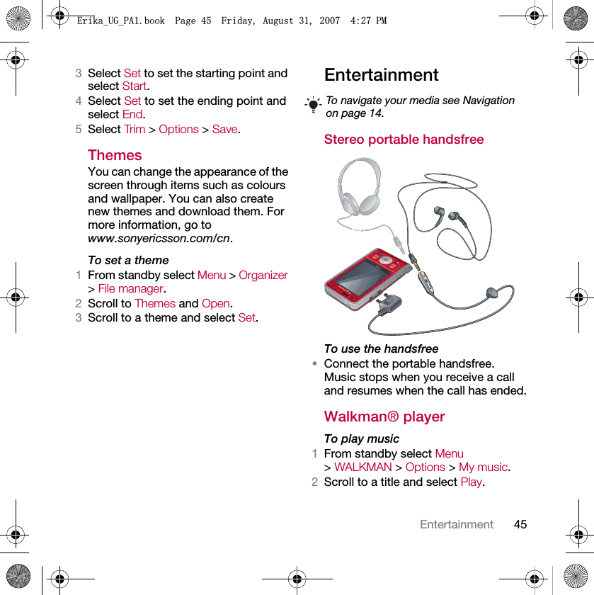 45Entertainment3Select Set to set the starting point and select Start.4Select Set to set the ending point and select End.5Select Trim &gt; Options &gt; Save.ThemesYou can change the appearance of the screen through items such as colours and wallpaper. You can also create new themes and download them. For more information, go to www.sonyericsson.com/cn.To set a theme1From standby select Menu &gt; Organizer &gt; File manager.2Scroll to Themes and Open.3Scroll to a theme and select Set.Entertainment Stereo portable handsfreeTo use the handsfree•Connect the portable handsfree. Music stops when you receive a call and resumes when the call has ended.Walkman® playerTo play music 1From standby select Menu &gt; WALKMAN &gt; Options &gt; My music.2Scroll to a title and select Play.To navigate your media see Navigation on page 14.(ULNDB8*B3$ERRN3DJH)ULGD\$XJXVW30