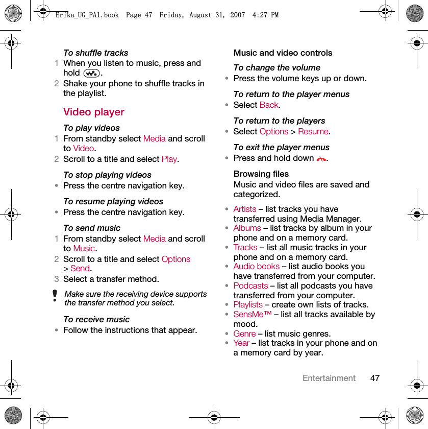47EntertainmentTo shuffle tracks1When you listen to music, press and hold .2Shake your phone to shuffle tracks in the playlist.Video playerTo play videos1From standby select Media and scroll to Video.2Scroll to a title and select Play.To stop playing videos•Press the centre navigation key.To resume playing videos•Press the centre navigation key.To send music1From standby select Media and scroll to Music.2Scroll to a title and select Options &gt; Send.3Select a transfer method.To receive music•Follow the instructions that appear.Music and video controlsTo change the volume•Press the volume keys up or down.To return to the player menus•Select Back.To return to the players•Select Options &gt; Resume.To exit the player menus•Press and hold down  .Browsing filesMusic and video files are saved and categorized.•Artists – list tracks you have transferred using Media Manager.•Albums – list tracks by album in your phone and on a memory card.•Tracks – list all music tracks in your phone and on a memory card.•Audio books – list audio books you have transferred from your computer.•Podcasts – list all podcasts you have transferred from your computer.•Playlists – create own lists of tracks.•SensMe™ – list all tracks available by mood.•Genre – list music genres.•Year – list tracks in your phone and on a memory card by year.Make sure the receiving device supports the transfer method you select.(ULNDB8*B3$ERRN3DJH)ULGD\$XJXVW30