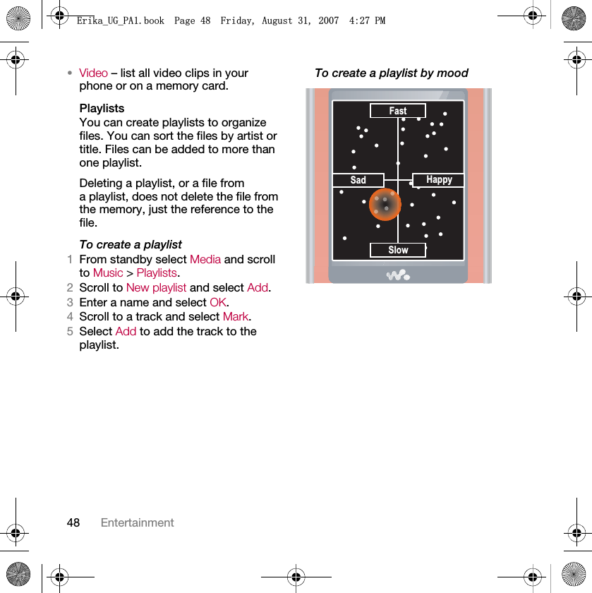 48 Entertainment•Video – list all video clips in your phone or on a memory card.PlaylistsYou can create playlists to organize files. You can sort the files by artist or title. Files can be added to more than one playlist.Deleting a playlist, or a file from a playlist, does not delete the file from the memory, just the reference to the file.To create a playlist1From standby select Media and scroll to Music &gt; Playlists.2Scroll to New playlist and select Add.3Enter a name and select OK.4Scroll to a track and select Mark.5Select Add to add the track to the playlist.To create a playlist by mood Sad HappySlowFast(ULNDB8*B3$ERRN3DJH)ULGD\$XJXVW30
