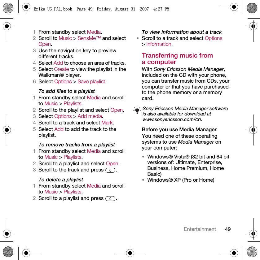 49Entertainment1From standby select Media.2Scroll to Music &gt; SensMe™ and select Open.3Use the navigation key to preview different tracks.4Select Add to choose an area of tracks.5Select Create to view the playlist in the Walkman® player.6Select Options &gt; Save playlist.To add files to a playlist1From standby select Media and scroll to Music &gt; Playlists.2Scroll to the playlist and select Open.3Select Options &gt; Add media.4Scroll to a track and select Mark.5Select Add to add the track to the playlist.To remove tracks from a playlist1From standby select Media and scroll to Music &gt; Playlists.2Scroll to a playlist and select Open.3Scroll to the track and press  .To delete a playlist1From standby select Media and scroll to Music &gt; Playlists.2Scroll to a playlist and press  .To view information about a track•Scroll to a track and select Options &gt; Information.Transferring music from a computerWith Sony Ericsson Media Manager, included on the CD with your phone, you can transfer music from CDs, your computer or that you have purchased to the phone memory or a memory card.Before you use Media ManagerYou need one of these operating systems to use Media Manager on your computer:•Windows® Vista® (32 bit and 64 bit versions of: Ultimate, Enterprise, Business, Home Premium, Home Basic)•Windows® XP (Pro or Home)Sony Ericsson Media Manager software is also available for download at www.sonyericsson.com/cn.(ULNDB8*B3$ERRN3DJH)ULGD\$XJXVW30