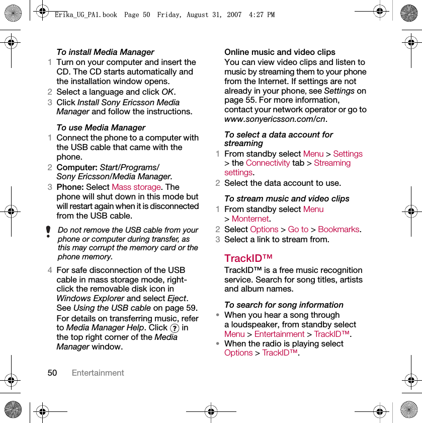 50 EntertainmentTo install Media Manager1Turn on your computer and insert the CD. The CD starts automatically and the installation window opens.2Select a language and click OK.3Click Install Sony Ericsson Media Manager and follow the instructions.To use Media Manager1Connect the phone to a computer with the USB cable that came with the phone.2Computer: Start/Programs/Sony Ericsson/Media Manager.3Phone: Select Mass storage. The phone will shut down in this mode but will restart again when it is disconnected from the USB cable.4For safe disconnection of the USB cable in mass storage mode, right-click the removable disk icon in Windows Explorer and select Eject. See Using the USB cable on page 59.For details on transferring music, refer to Media Manager Help. Click   in the top right corner of the Media Manager window.Online music and video clipsYou can view video clips and listen to music by streaming them to your phone from the Internet. If settings are not already in your phone, see Settings on page 55. For more information, contact your network operator or go to www.sonyericsson.com/cn.To select a data account for streaming1From standby select Menu &gt; Settings &gt; the Connectivity tab &gt; Streaming settings.2Select the data account to use.To stream music and video clips1From standby select Menu &gt; Monternet.2Select Options &gt; Go to &gt; Bookmarks.3Select a link to stream from.TrackID™TrackID™ is a free music recognition service. Search for song titles, artists and album names.To search for song information•When you hear a song through a loudspeaker, from standby select Menu &gt; Entertainment &gt; TrackID ™ .•When the radio is playing select Options &gt; TrackID ™ .Do not remove the USB cable from your phone or computer during transfer, as this may corrupt the memory card or the phone memory.(ULNDB8*B3$ERRN3DJH)ULGD\$XJXVW30