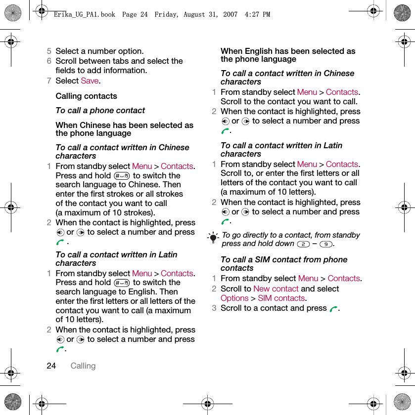 24 Calling5Select a number option.6Scroll between tabs and select the fields to add information.7Select Save.Calling contactsTo call a phone contactWhen Chinese has been selected as the phone languageTo call a contact written in Chinese characters1From standby select Menu &gt; Contacts. Press and hold   to switch the search language to Chinese. Then enter the first strokes or all strokes of the contact you want to call (a maximum of 10 strokes).2When the contact is highlighted, press or   to select a number and press  .To call a contact written in Latin characters1From standby select Menu &gt; Contacts. Press and hold   to switch the search language to English. Then enter the first letters or all letters of the contact you want to call (a maximum of 10 letters).2When the contact is highlighted, press or   to select a number and press .When English has been selected as the phone languageTo call a contact written in Chinese characters1From standby select Menu &gt; Contacts. Scroll to the contact you want to call.2When the contact is highlighted, press or   to select a number and press .To call a contact written in Latin characters1From standby select Menu &gt; Contacts. Scroll to, or enter the first letters or all letters of the contact you want to call (a maximum of 10 letters).2When the contact is highlighted, press or  to select a number and press .To call a SIM contact from phone contacts1From standby select Menu &gt; Contacts.2Scroll to New contact and select Options &gt; SIM contacts.3Scroll to a contact and press  .To go directly to a contact, from standby press and hold down   –  .(ULNDB8*B3$ERRN3DJH)ULGD\$XJXVW30