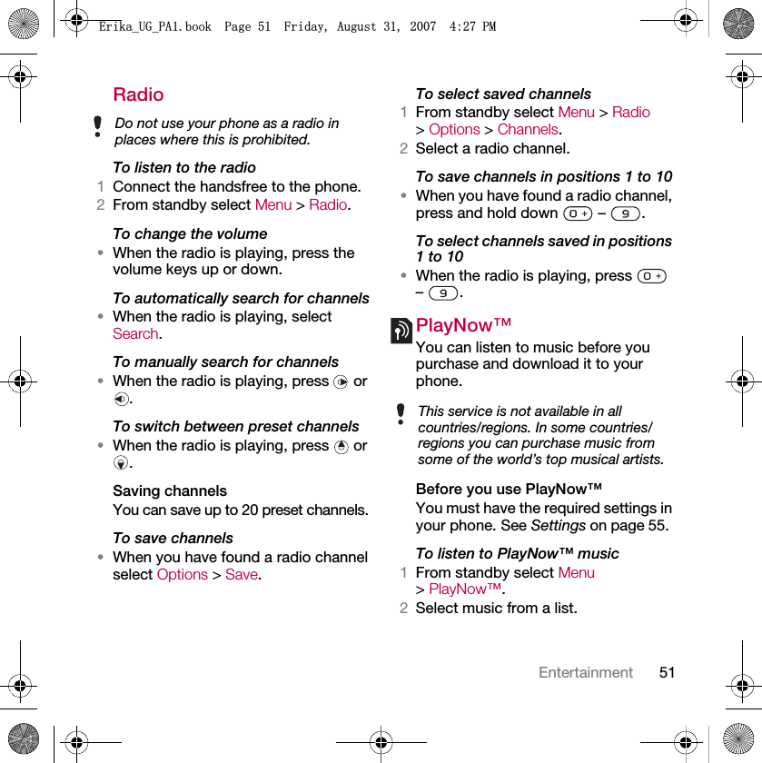 51EntertainmentRadio To listen to the radio1Connect the handsfree to the phone.2From standby select Menu &gt; Radio.To change the volume•When the radio is playing, press the volume keys up or down.To automatically search for channels•When the radio is playing, select Search.To manually search for channels•When the radio is playing, press   or .To switch between preset channels•When the radio is playing, press   or .Saving channelsYou can save up to 20 preset channels.To save channels•When you have found a radio channel select Options &gt; Save.To select saved channels1From standby select Menu &gt; Radio &gt; Options &gt; Channels.2Select a radio channel.To save channels in positions 1 to 10•When you have found a radio channel, press and hold down   –  .To select channels saved in positions 1 to 10•When the radio is playing, press   – .PlayNow™You can listen to music before you purchase and download it to your phone.Before you use PlayNow™You must have the required settings in your phone. See Settings on page 55.To listen to PlayNow™ music1From standby select Menu &gt; PlayNow™.2Select music from a list.Do not use your phone as a radio in places where this is prohibited.This service is not available in all countries/regions. In some countries/regions you can purchase music from some of the world’s top musical artists.(ULNDB8*B3$ERRN3DJH)ULGD\$XJXVW30