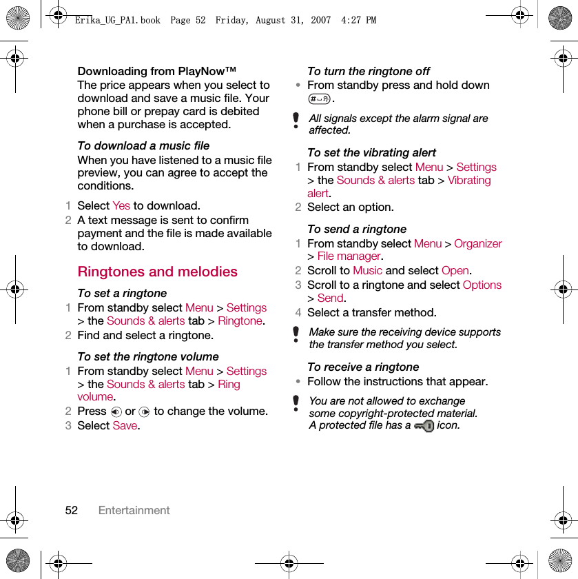 52 EntertainmentDownloading from PlayNow™The price appears when you select to download and save a music file. Your phone bill or prepay card is debited when a purchase is accepted.To download a music fileWhen you have listened to a music file preview, you can agree to accept the conditions.1Select Yes to download.2A text message is sent to confirm payment and the file is made available to download. Ringtones and melodiesTo set a ringtone1From standby select Menu &gt; Settings &gt; the Sounds &amp; alerts tab &gt; Ringtone.2Find and select a ringtone.To set the ringtone volume1From standby select Menu &gt; Settings &gt; the Sounds &amp; alerts tab &gt; Ring volume.2Press   or   to change the volume.3Select Save.To turn the ringtone off•From standby press and hold down .To set the vibrating alert1From standby select Menu &gt; Settings &gt; the Sounds &amp; alerts tab &gt; Vibrating alert.2Select an option.To send a ringtone 1From standby select Menu &gt; Organizer &gt; File manager.2Scroll to Music and select Open.3Scroll to a ringtone and select Options &gt; Send.4Select a transfer method.To receive a ringtone•Follow the instructions that appear.All signals except the alarm signal are affected.Make sure the receiving device supports the transfer method you select.You are not allowed to exchange some copyright-protected material. A protected file has a   icon.(ULNDB8*B3$ERRN3DJH)ULGD\$XJXVW30