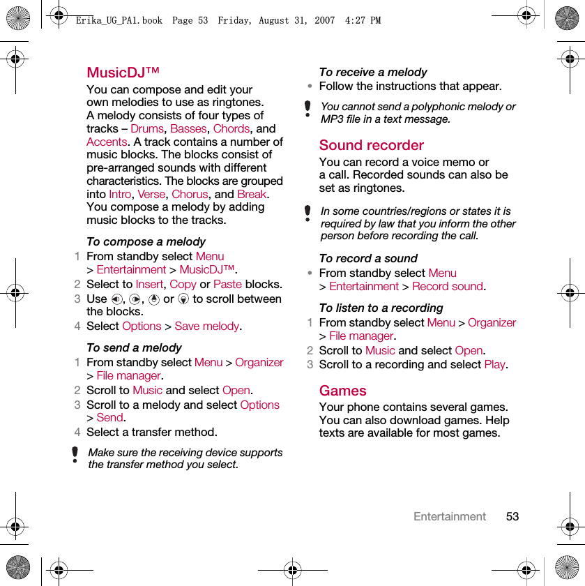 53EntertainmentMusicDJ™You can compose and edit your own melodies to use as ringtones. A melody consists of four types of tracks – Drums, Basses, Chords, and Accents. A track contains a number of music blocks. The blocks consist of pre-arranged sounds with different characteristics. The blocks are grouped into Intro, Verse, Chorus, and Break. You compose a melody by adding music blocks to the tracks.To compose a melody1From standby select Menu &gt; Entertainment &gt; MusicDJ™.2Select to Insert, Copy or Paste blocks.3Use  ,  ,   or   to scroll between the blocks.4Select Options &gt; Save melody.To send a melody 1From standby select Menu &gt; Organizer &gt; File manager.2Scroll to Music and select Open.3Scroll to a melody and select Options &gt; Send.4Select a transfer method.To receive a melody•Follow the instructions that appear.Sound recorderYou can record a voice memo or a call. Recorded sounds can also be set as ringtones.To record a sound•From standby select Menu &gt; Entertainment &gt; Record sound.To listen to a recording 1From standby select Menu &gt; Organizer &gt; File manager.2Scroll to Music and select Open.3Scroll to a recording and select Play.GamesYour phone contains several games. You can also download games. Help texts are available for most games.Make sure the receiving device supports the transfer method you select.You cannot send a polyphonic melody or MP3 file in a text message.In some countries/regions or states it is required by law that you inform the other person before recording the call.(ULNDB8*B3$ERRN3DJH)ULGD\$XJXVW30