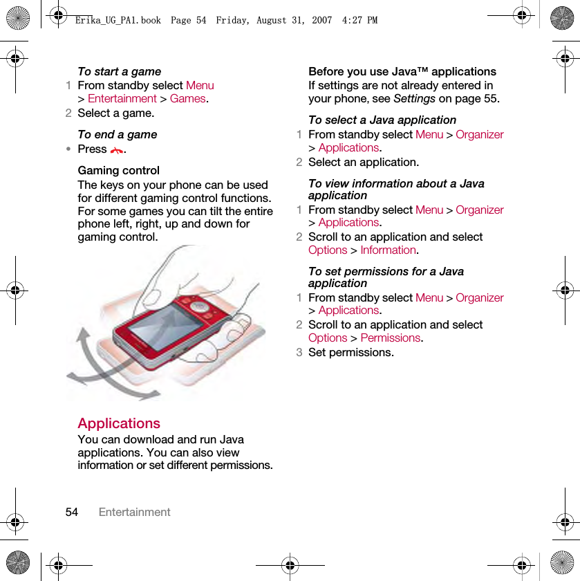 54 EntertainmentTo start a game1From standby select Menu &gt; Entertainment &gt; Games.2Select a game.To end a game•Press .Gaming controlThe keys on your phone can be used for different gaming control functions. For some games you can tilt the entire phone left, right, up and down for gaming control.ApplicationsYou can download and run Java applications. You can also view information or set different permissions.Before you use Java™ applicationsIf settings are not already entered in your phone, see Settings on page 55.To select a Java application 1From standby select Menu &gt; Organizer &gt; Applications.2Select an application.To view information about a Java application1From standby select Menu &gt; Organizer &gt; Applications.2Scroll to an application and select Options &gt; Information.To set permissions for a Java application1From standby select Menu &gt; Organizer &gt; Applications.2Scroll to an application and select Options &gt; Permissions.3Set permissions.(ULNDB8*B3$ERRN3DJH)ULGD\$XJXVW30