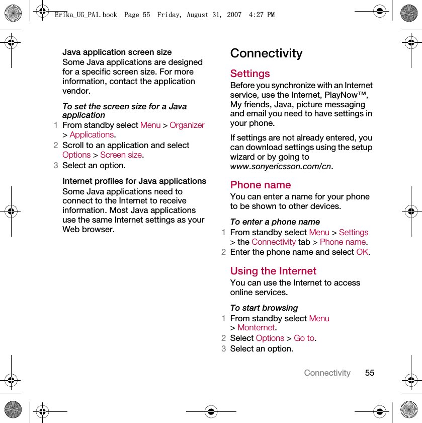 55ConnectivityJava application screen sizeSome Java applications are designed for a specific screen size. For more information, contact the application vendor.To set the screen size for a Java application1From standby select Menu &gt; Organizer &gt; Applications.2Scroll to an application and select Options &gt; Screen size.3Select an option.Internet profiles for Java applicationsSome Java applications need to connect to the Internet to receive information. Most Java applications use the same Internet settings as your Web browser.ConnectivitySettings Before you synchronize with an Internet service, use the Internet, PlayNow™, My friends, Java, picture messaging and email you need to have settings in your phone.If settings are not already entered, you can download settings using the setup wizard or by going to www.sonyericsson.com/cn.Phone name You can enter a name for your phone to be shown to other devices.To enter a phone name1From standby select Menu &gt; Settings &gt; the Connectivity tab &gt; Phone name.2Enter the phone name and select OK.Using the InternetYou can use the Internet to access online services.To start browsing1From standby select Menu &gt; Monternet.2Select Options &gt; Go to.3Select an option.(ULNDB8*B3$ERRN3DJH)ULGD\$XJXVW30