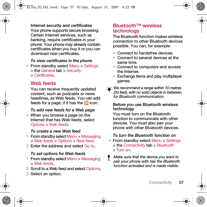 57ConnectivityInternet security and certificatesYour phone supports secure browsing. Certain Internet services, such as banking, require certificates in your phone. Your phone may already contain certificates when you buy it or you can download new certificates.To view certificates in the phone•From standby select Menu &gt; Settings &gt; the General tab &gt; Security &gt; Certificates.Web feedsYou can receive frequently updated content, such as podcasts or news headlines, as Web feeds. You can add feeds for a page, if it has the   icon.To add new feeds for a Web page•When you browse a page on the Internet that has Web feeds, select Options &gt; Web feeds.To create a new Web feed1From standby select Menu &gt; Messaging &gt; Web feeds &gt; Options &gt; New feed.2Enter the address and select Go to.To set options for Web feeds1From standby select Menu &gt; Messaging &gt; Web feeds.2Scroll to a Web feed and select Options.3Select an option.Bluetooth™ wireless technology The Bluetooth function makes wireless connection to other Bluetooth devices possible. You can, for example:•Connect to handsfree devices.•Connect to several devices at the same time.•Connect to computers and access the Internet.•Exchange items and play multiplayer games.Before you use Bluetooth wireless technologyYou must turn on the Bluetooth function to communicate with other devices. You must also pair your phone with other Bluetooth devices.To turn the Bluetooth function on•From standby select Menu &gt; Settings &gt; the Connectivity tab &gt; Bluetooth &gt; Turn on.We recommend a range within 10 metres (33 feet), with no solid objects in between, for Bluetooth communication.Make sure that the device you want to pair your phone with has the Bluetooth function activated and is made visible.(ULNDB8*B3$ERRN3DJH)ULGD\$XJXVW30