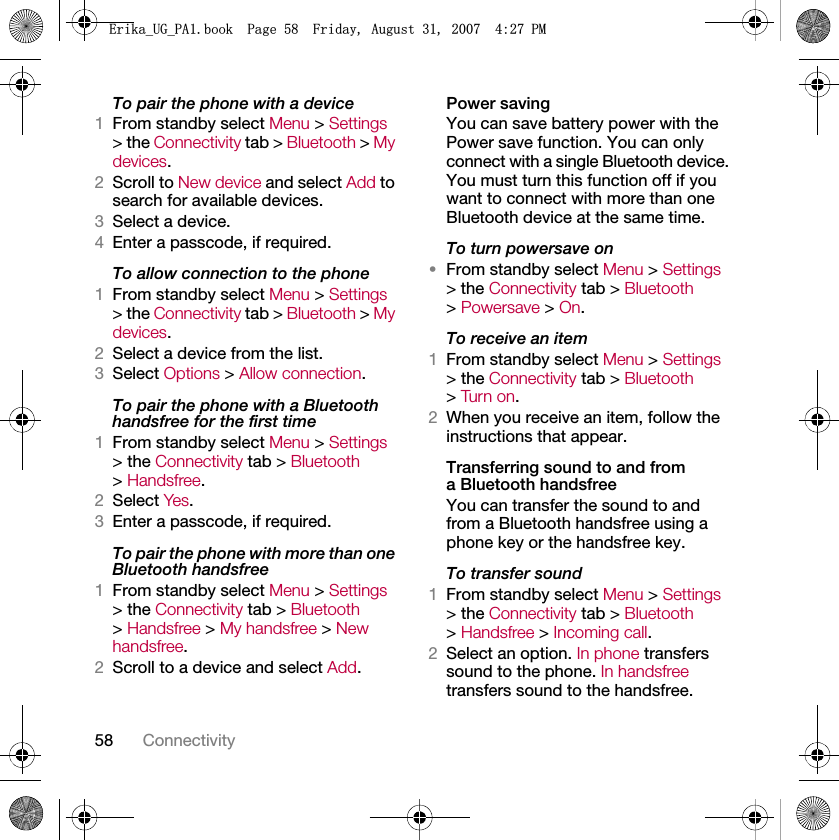 58 ConnectivityTo pair the phone with a device1From standby select Menu &gt; Settings &gt; the Connectivity tab &gt; Bluetooth &gt; My devices.2Scroll to New device and select Add to search for available devices.3Select a device.4Enter a passcode, if required.To allow connection to the phone1From standby select Menu &gt; Settings &gt; the Connectivity tab &gt; Bluetooth &gt; My devices.2Select a device from the list.3Select Options &gt; Allow connection.To pair the phone with a Bluetooth handsfree for the first time1From standby select Menu &gt; Settings &gt; the Connectivity tab &gt; Bluetooth &gt; Handsfree.2Select Yes.3Enter a passcode, if required.To pair the phone with more than one Bluetooth handsfree1From standby select Menu &gt; Settings &gt; the Connectivity tab &gt; Bluetooth &gt; Handsfree &gt; My handsfree &gt; New handsfree.2Scroll to a device and select Add.Power savingYou can save battery power with the Power save function. You can only connect with a single Bluetooth device. You must turn this function off if you want to connect with more than one Bluetooth device at the same time.To turn powersave on•From standby select Menu &gt; Settings &gt; the Connectivity tab &gt; Bluetooth &gt; Powersave &gt; On.To receive an item1From standby select Menu &gt; Settings &gt; the Connectivity tab &gt; Bluetooth &gt; Turn on.2When you receive an item, follow the instructions that appear.Transferring sound to and from a Bluetooth handsfreeYou can transfer the sound to and from a Bluetooth handsfree using a phone key or the handsfree key.To transfer sound1From standby select Menu &gt; Settings &gt; the Connectivity tab &gt; Bluetooth &gt; Handsfree &gt; Incoming call.2Select an option. In phone transfers sound to the phone. In handsfree transfers sound to the handsfree.(ULNDB8*B3$ERRN3DJH)ULGD\$XJXVW30