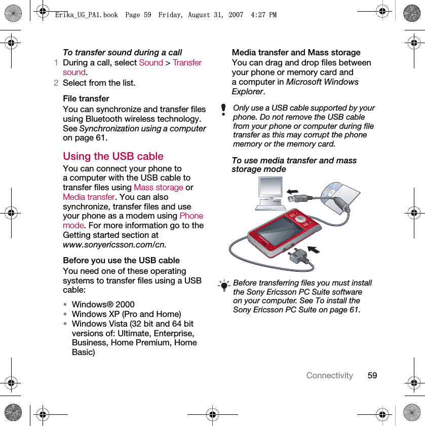 59ConnectivityTo transfer sound during a call1During a call, select Sound &gt; Transfer sound.2Select from the list.File transferYou can synchronize and transfer files using Bluetooth wireless technology. See Synchronization using a computer on page 61.Using the USB cableYou can connect your phone to a computer with the USB cable to transfer files using Mass storage or Media transfer. You can also synchronize, transfer files and use your phone as a modem using Phone mode. For more information go to the Getting started section at www.sonyericsson.com/cn.Before you use the USB cableYou need one of these operating systems to transfer files using a USB cable:•Windows® 2000•Windows XP (Pro and Home)•Windows Vista (32 bit and 64 bit versions of: Ultimate, Enterprise, Business, Home Premium, Home Basic)Media transfer and Mass storageYou can drag and drop files between your phone or memory card and a computer in Microsoft Windows Explorer.To use media transfer and mass storage mode Only use a USB cable supported by your phone. Do not remove the USB cable from your phone or computer during file transfer as this may corrupt the phone memory or the memory card.Before transferring files you must install the Sony Ericsson PC Suite software on your computer. See To install the Sony Ericsson PC Suite on page 61.(ULNDB8*B3$ERRN3DJH)ULGD\$XJXVW30